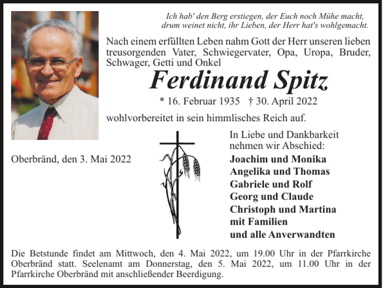 <p>Ich hab' den Berg erstiegen, der Euch noch Mühe macht,<br />drum weinet nicht, ihr Lieben, der Herr hat's wohlgemacht.</p><p>Nach einem erfüllten Leben nahm Gott der Herr unseren lieben<br />treusorgenden Vater, Schwiegervater, Opa, Uropa, Bruder,<br />Schwager, Getti und Onkel</p><p>Ferdinand Spitz<br />* 16. Februar 1935 † 30. April 2022</p><p>wohlvorbereitet in sein himmlisches Reich auf.</p><p>Oberbränd, den 3. Mai 2022</p><p>In Liebe und Dankbarkeit<br />nehmen wir Abschied:<br />Joachim und Monika<br />Angelika und Thomas<br />Gabriele und Rolf<br />Georg und Claude<br />Christoph und Martina<br />mit Familien<br />und alle Anverwandten</p><p>Die Betstunde findet am Mittwoch, den 4. Mai 2022, um 19.00 Uhr in der Pfarrkirche<br />Oberbränd statt. Seelenamt am Donnerstag, den 5. Mai 2022, um 11.00 Uhr in der<br />Pfarrkirche Oberbränd mit anschließender Beerdigung.</p>