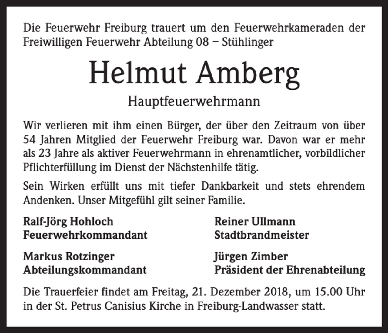 <p>Die Feuerwehr Freiburg trauert um den Feuerwehrkameraden der<br />Freiwilligen Feuerwehr Abteilung 08 – Stühlinger</p><p>Helmut Amberg<br />Hauptfeuerwehrmann<br />Wir verlieren mit ihm einen Bürger, der über den Zeitraum von über<br />54 Jahren Mitglied der Feuerwehr Freiburg war. Davon war er mehr<br />als 23 Jahre als aktiver Feuerwehrmann in ehrenamtlicher, vorbildlicher<br />Pflichterfüllung im Dienst der Nächstenhilfe tätig.<br />Sein Wirken erfüllt uns mit tiefer Dankbarkeit und stets ehrendem<br />­Andenken. Unser Mitgefühl gilt seiner Familie.<br />Ralf-Jörg Hohloch<br />Feuerwehrkommandant</p><p>Reiner Ullmann<br />Stadtbrandmeister</p><p>Markus Rotzinger<br />Abteilungskommandant</p><p>Jürgen Zimber<br />Präsident der Ehrenabteilung</p><p>Die Trauerfeier findet am Freitag, 21. Dezember 2018, um 15.00 Uhr<br />in der St. Petrus Canisius Kirche in Freiburg-Landwasser statt.</p>