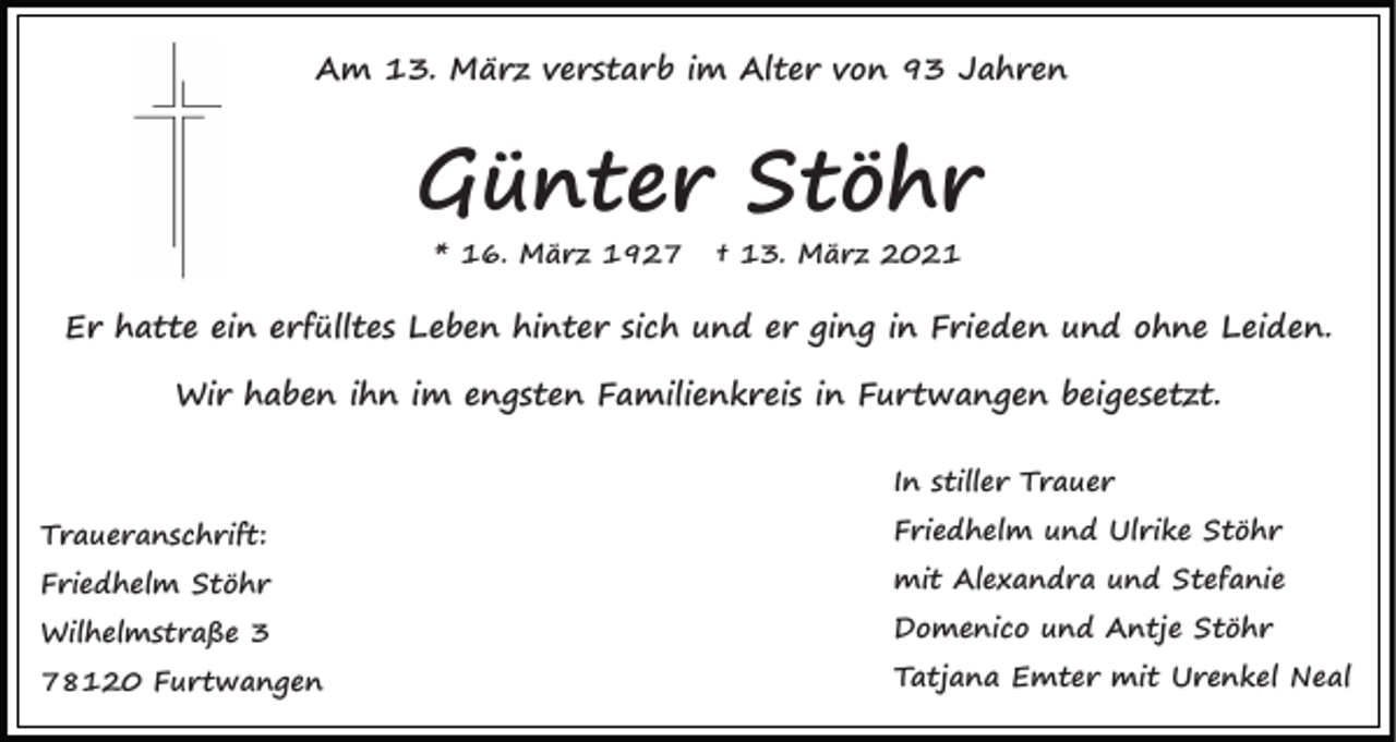 <p>Am 13. März verstarb im Alter von 93 Jahren</p><p>Günter Stöhr<br />* 16. März 1927</p><p>† 13. März 2021</p><p>Er hatte ein erfülltes Leben hinter sich und er ging in Frieden und ohne Leiden.<br />Wir haben ihn im engsten Familienkreis in Furtwangen beigesetzt.<br />In stiller Trauer<br />Traueranschrift:<br />Friedhelm Stöhr<br />Wilhelmstraße 3<br />78120 Furtwangen</p><p>Friedhelm und Ulrike Stöhr<br />mit Alexandra und Stefanie<br />Domenico und Antje Stöhr<br />Tatjana Emter mit Urenkel Neal</p>