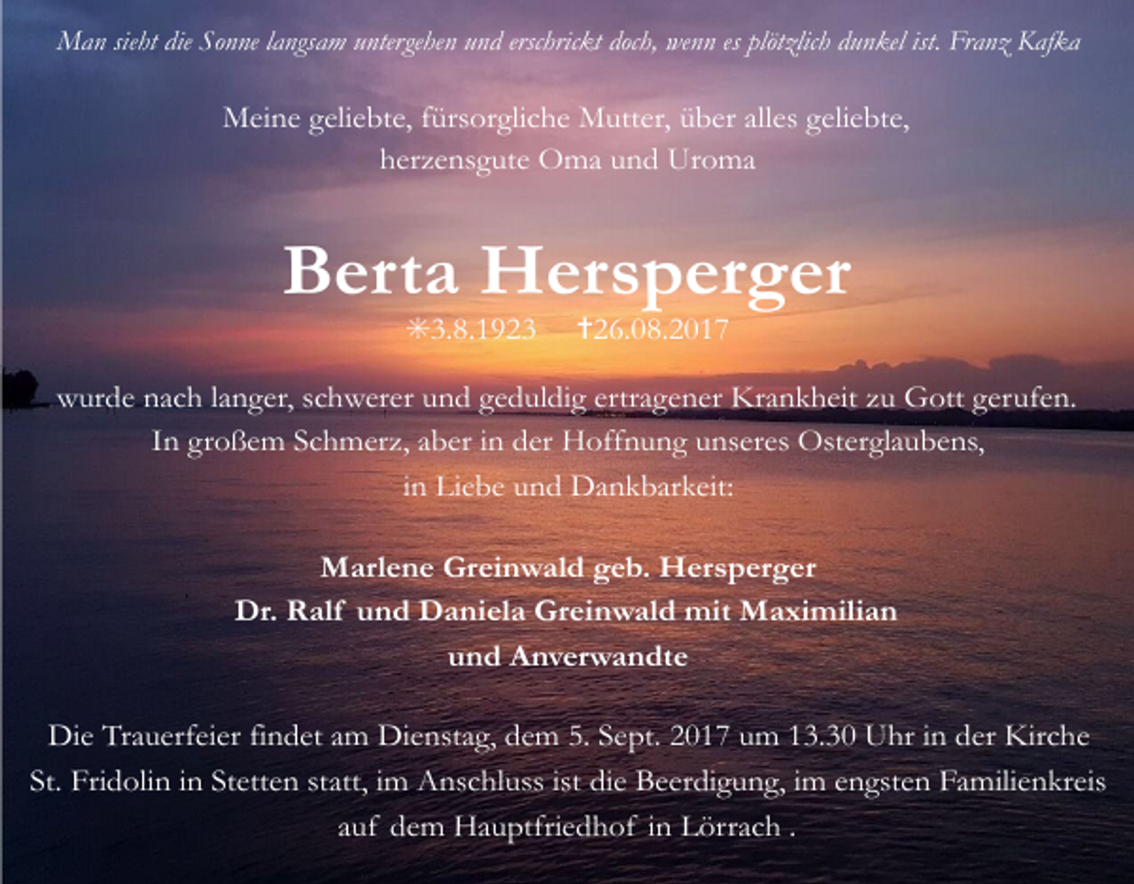 <p>Man sieht die Sonne langsam untergehen und erschrickt doch, wenn es plötzlich dunkel ist. Franz Kafka</p><p>Meine geliebte, fürsorgliche Mutter, über alles geliebte,<br />herzensgute Oma und Uroma</p><p>Berta Hersperger<br />✳3.8.1923 ✝26.08.2017</p><p>wurde nach langer, schwerer und geduldig ertragener Krankheit zu Gott gerufen.<br />In großem Schmerz, aber in der Hoffnung unseres Osterglaubens,<br />in Liebe und Dankbarkeit:<br />Marlene Greinwald geb. Hersperger<br />Dr. Ralf und Daniela Greinwald mit Maximilian<br />und Anverwandte<br />Die Trauerfeier findet am Dienstag, dem 5. Sept. 2017 um 13.30 Uhr in der Kirche<br />St. Fridolin in Stetten statt, im Anschluss ist die Beerdigung, im engsten Familienkreis<br />auf dem Hauptfriedhof in Lörrach .</p>