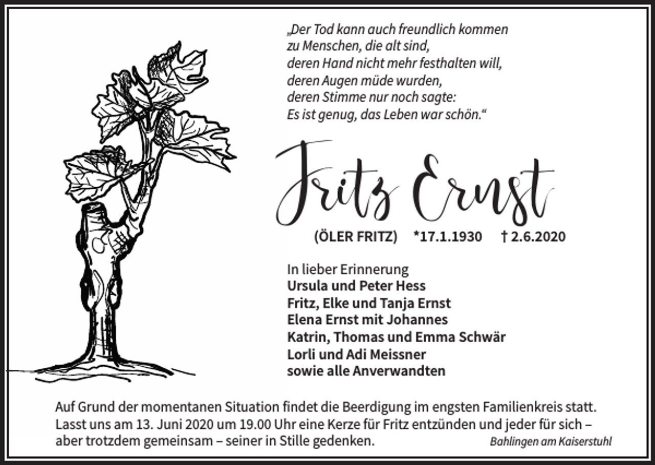 <p>„Der Tod kann auch freundlich kommen<br />zu Menschen, die alt sind,<br />deren Hand nicht mehr festhalten will,<br />deren Augen müde wurden,<br />deren Stimme nur noch sagte:<br />Es ist genug, das Leben war schön.“</p><p>Fritz Ernst<br />(ÖLER FRITZ)</p><p>*17.1.1930</p><p>† 2.6.2020</p><p>In lieber Erinnerung<br />Ursula und Peter Hess<br />Fritz, Elke und Tanja Ernst<br />Elena Ernst mit Johannes<br />Katrin, Thomas und Emma Schwär<br />Lorli und Adi Meissner<br />sowie alle Anverwandten<br />Auf Grund der momentanen Situation findet die Beerdigung im engsten Familienkreis statt.<br />Lasst uns am 13. Juni 2020 um 19.00 Uhr eine Kerze für Fritz entzünden und jeder für sich –<br />aber trotzdem gemeinsam – seiner in Stille gedenken.<br />Bahlingen am Kaiserstuhl</p>