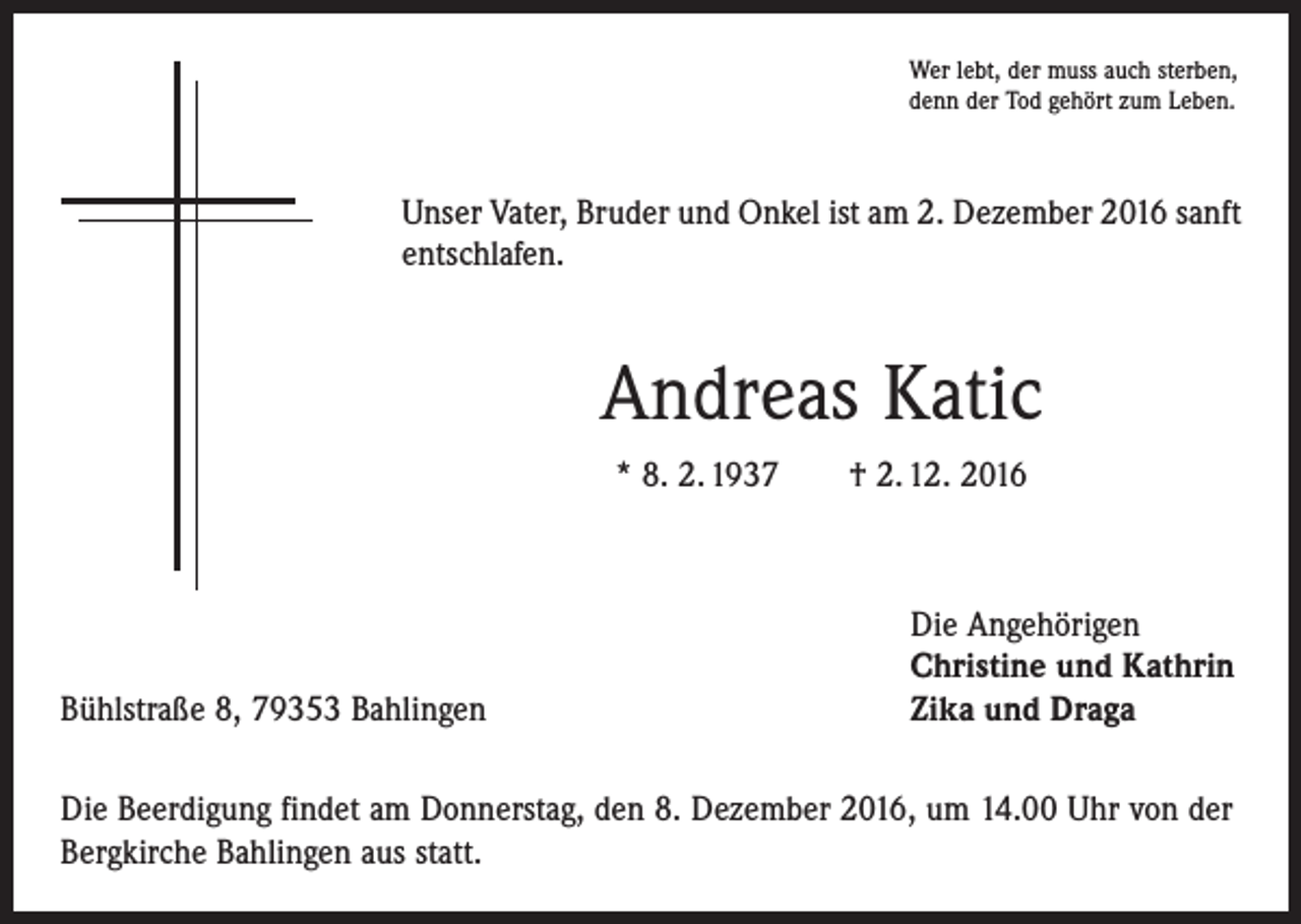 <p>Wer lebt, der muss auch sterben,<br />denn der Tod gehört zum Leben.</p><p>Unser Vater, Bruder und Onkel ist am 2. Dezember 2016 sanft<br />entschlafen.</p><p>Andreas Katic<br />* 8. 2. 1937 † 2. 12. 2016</p><p>Bühlstraße 8, 79353 Bahlingen</p><p>Die Angehörigen<br />Christine und Kathrin<br />Zika und Draga</p><p>Die Beerdigung findet am Donnerstag, den 8. Dezember 2016, um 14.00 Uhr von der<br />Bergkirche Bahlingen aus statt.</p>