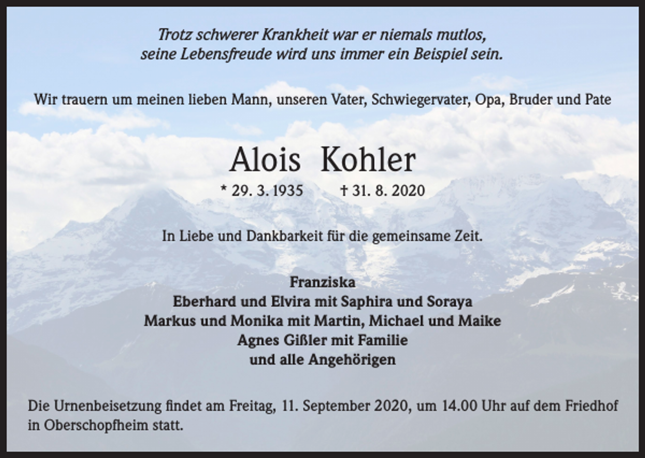 <p>Trotz schwerer Krankheit war er niemals mutlos,<br />seine Lebensfreude wird uns immer ein Beispiel sein.<br />Wir trauern um meinen lieben Mann, unseren Vater, Schwiegervater, Opa, Bruder und Pate</p><p>Alois Kohler<br />* 29. 3. 1935</p><p>† 31. 8. 2020</p><p>In Liebe und Dankbarkeit für die gemeinsame Zeit.<br />Franziska<br />Eberhard und Elvira mit Saphira und Soraya<br />Markus und Monika mit Martin, Michael und Maike<br />Agnes Gißler mit Familie<br />und alle Angehörigen<br />Die Urnenbeisetzung findet am Freitag, 11. September 2020, um 14.00 Uhr auf dem Friedhof<br />in Oberschopfheim statt.</p>