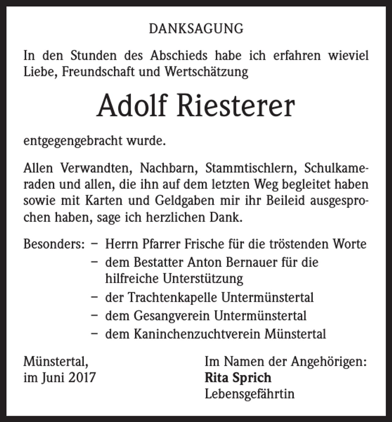 <p>DANKSAGUNG<br />In den Stunden des Abschieds habe ich erfahren wieviel<br />Liebe, Freundschaft und Wertschätzung</p><p>Adolf Riesterer<br />entgegengebracht wurde.<br />Allen Verwandten, Nachbarn, Stammtischlern, Schulkame­<br />raden und allen, die ihn auf dem letzten Weg begleitet haben<br />sowie mit Karten und Geldgaben mir ihr Beileid ausgespro­<br />chen haben, sage ich herzlichen Dank.<br />Besonders: – Herrn Pfarrer Frische für die tröstenden Worte</p><p>– dem Bestatter Anton Bernauer für die<br />hilfreiche Unterstützung</p><p>– der Trachtenkapelle Untermünstertal</p><p>– dem Gesangverein Untermünstertal</p><p>– dem Kaninchenzuchtverein Münstertal<br />Münstertal,<br />im Juni 2017</p><p>Im Namen der Angehörigen:<br />Rita Sprich<br />Lebensgefährtin</p>