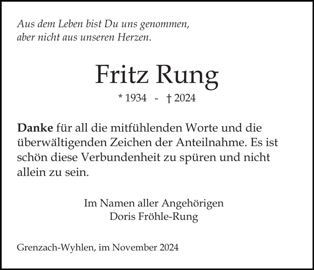 <p>Aus dem Leben bist Du uns genommen,<br />aber nicht aus unseren Herzen.</p><p>Fritz Rung<br />* 1934 - † 2024</p><p>Danke für all die mitfühlenden Worte und die<br />überwältigenden Zeichen der Anteilnahme. Es ist<br />schön diese Verbundenheit zu spüren und nicht<br />allein zu sein.<br />Im Namen aller Angehörigen<br />Doris Fröhle-Rung<br />Grenzach-Wyhlen, im November 2024</p>