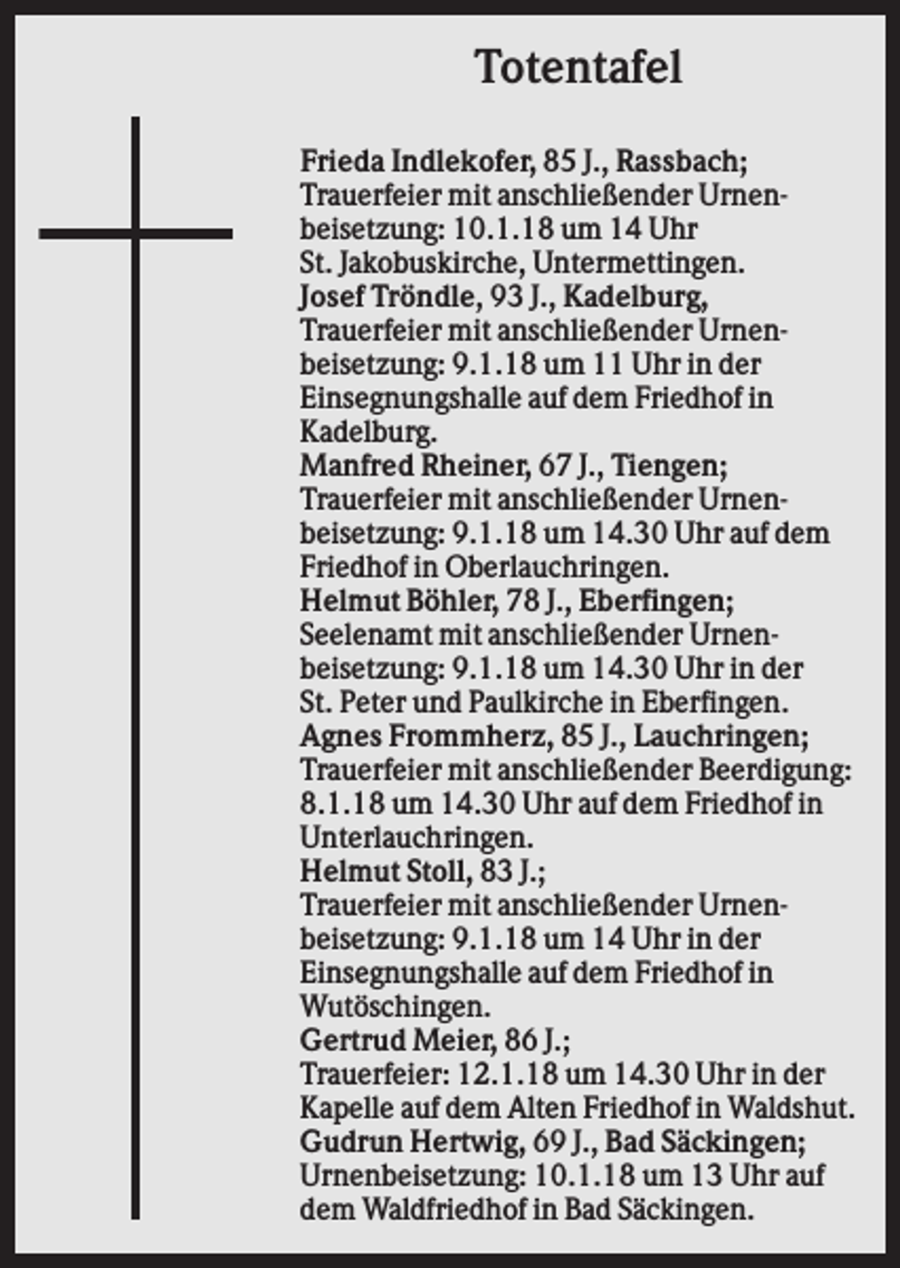 <p>Totentafel<br />Frieda Indlekofer, 85 J., Rassbach;<br />Trauerfeier mit anschließender Urnenbeisetzung: 10.1.18 um 14 Uhr<br />St. Jakobuskirche, Untermettingen.<br />Josef Tröndle, 93 J., Kadelburg,<br />Trauerfeier mit anschließender Urnenbeisetzung: 9.1.18 um 11 Uhr in der<br />Einsegnungshalle auf dem Friedhof in<br />Kadelburg.<br />Manfred Rheiner, 67 J., Tiengen;<br />Trauerfeier mit anschließender Urnenbeisetzung: 9.1.18 um 14.30 Uhr auf dem<br />Friedhof in Oberlauchringen.<br />Helmut Böhler, 78 J., Eberfingen;<br />Seelenamt mit anschließender Urnenbeisetzung: 9.1.18 um 14.30 Uhr in der<br />St. Peter und Paulkirche in Eberfingen.<br />Agnes Frommherz, 85 J., Lauchringen;<br />Trauerfeier mit anschließender Beerdigung:<br />8.1.18 um 14.30 Uhr auf dem Friedhof in<br />Unterlauchringen.<br />Helmut Stoll, 83 J.;<br />Trauerfeier mit anschließender Urnenbeisetzung: 9.1.18 um 14 Uhr in der<br />Einsegnungshalle auf dem Friedhof in<br />Wutöschingen.<br />Gertrud Meier, 86 J.;<br />Trauerfeier: 12.1.18 um 14.30 Uhr in der<br />Kapelle auf dem Alten Friedhof in Waldshut.<br />Gudrun Hertwig, 69 J., Bad Säckingen;<br />Urnenbeisetzung: 10.1.18 um 13 Uhr auf<br />dem Waldfriedhof in Bad Säckingen.</p>
