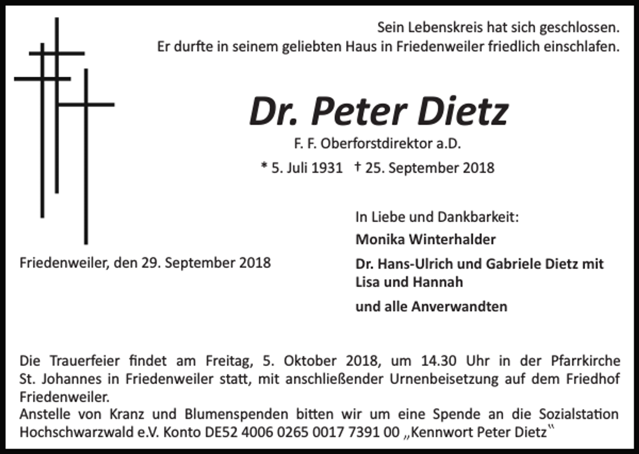 <p>Sein Lebenskreis hat sich geschlossen.<br />Er dur�e in seinem geliebten Haus in Friedenweiler friedlich einschlafen.</p><p>Dr. Peter Dietz<br />F. F. Oberforstdirektor a.D.<br />* 5. Juli 1931 † 25. September 2018<br />In Liebe und Dankbarkeit:<br />Monika Winterhalder<br />Friedenweiler, den 29. September 2018</p><p>Dr. Hans­Ulrich und Gabriele Dietz mit<br />Lisa und Hannah<br />und alle Anverwandten</p><p>Die Trauerfeier ﬁndet am Freitag, 5. Oktober 2018, um 14.30 Uhr in der Pfarrkirche<br />St. Johannes in Friedenweiler sta�, mit anschließender Urnenbeisetzung auf dem Friedhof<br />Friedenweiler.<br />Anstelle von Kranz und Blumenspenden bi�en wir um eine Spende an die Sozialsta�on<br />Hochschwarzwald e.V. Konto DE52 4006 0265 001391 00 „Kennwort Peter Dietz‟</p>