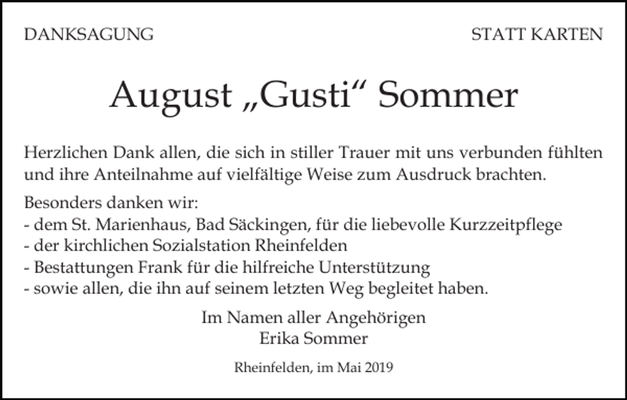 <p>DANKSAGUNG</p><p>STATT KARTEN</p><p>August „Gusti“ Sommer<br />Herzlichen Dank allen, die sich in stiller Trauer mit uns verbunden fühlten<br />und ihre Anteilnahme auf vielfältige Weise zum Ausdruck brachten.<br />Besonders danken wir:<br />- dem St. Marienhaus, Bad Säckingen, für die liebevolle Kurzzeitpflege<br />- der kirchlichen Sozialstation Rheinfelden<br />- Bestattungen Frank für die hilfreiche Unterstützung<br />- sowie allen, die ihn auf seinem letzten Weg begleitet haben.<br />Im Namen aller Angehörigen<br />Erika Sommer<br />Rheinfelden, im Mai 2019</p>