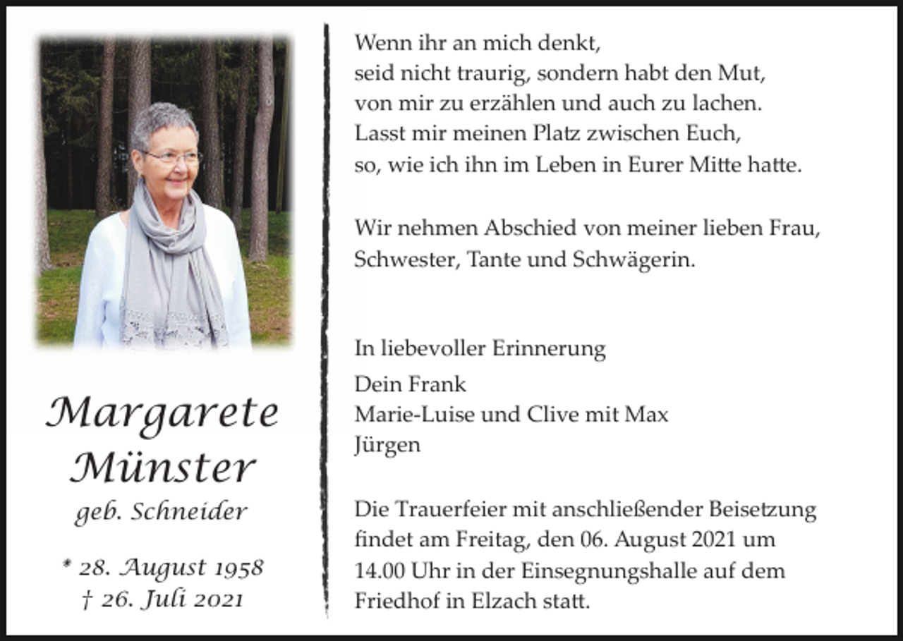 <p>Wenn ihr an mich denkt,<br />seid nicht traurig, sondern habt den Mut,<br />von mir zu erzählen und auch zu lachen.<br />Lasst mir meinen Pla� zwischen Euch,<br />so, wie ich ihn im Leben in Eurer Mi�e ha�e.<br />Wir nehmen Abschied von meiner lieben Frau,<br />Schwester, Tante und Schwägerin.</p><p>In liebevoller Erinnerung</p><p>Margarete<br />Münster<br />geb. Schneider<br />* 28. August 1958<br />† 26. Juli 2021</p><p>Dein Frank<br />Marie­Luise und Clive mit Max<br />Jürgen<br />Die Trauerfeier mit anschließender Beise�ung<br />ﬁndet am Freitag, den 06. August 2021 um<br />14.00 Uhr in der Einsegnungshalle auf dem<br />Friedhof in Elzach sta�.</p>
