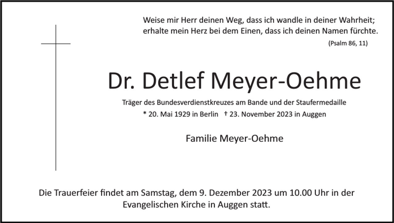 <p>Weise mir Herr deinen Weg, dass ich wandle in deiner Wahrheit;<br />erhalte mein Herz bei dem Einen, dass ich deinen Namen fürchte.<br />(Psalm 86, 11)</p><p>Dr. Detlef Meyer­Oehme<br />Träger des Bundesverdienstkreuzes am Bande und der Staufermedaille<br />* 20. Mai 1929 in Berlin † 23. November 2023 in Auggen</p><p>Familie Meyer­Oehme</p><p>Die Trauerfeier ﬁndet am Samstag, dem 9. Dezember 2023 um 10.00 Uhr in der<br />Evangelischen Kirche in Auggen sta�.</p>