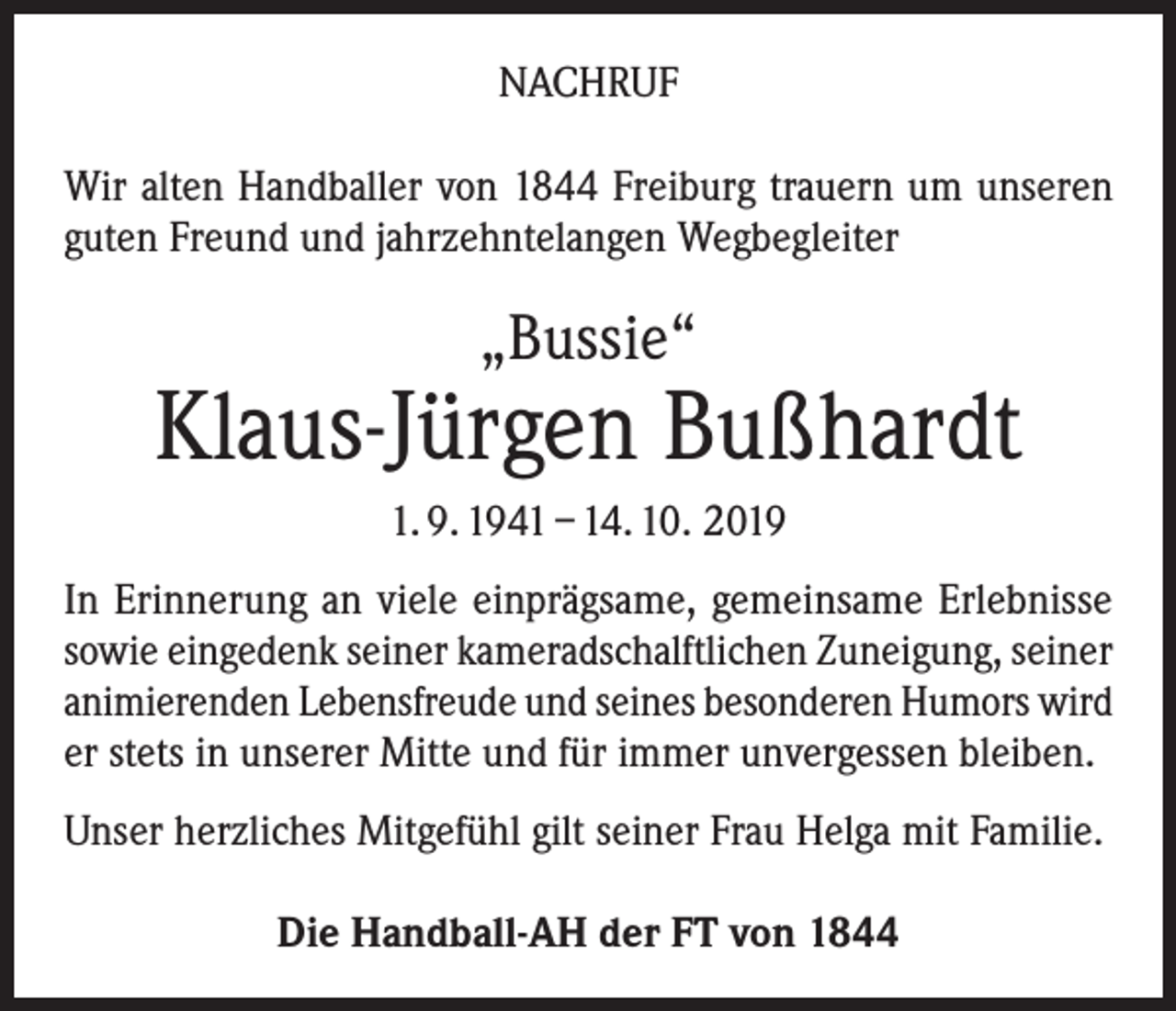 <p>NACHRUF<br />Wir alten Handballer von 1844 Freiburg trauern um unseren<br />guten Freund und jahrzehntelangen Wegbegleiter</p><p>„Bussie“</p><p>Klaus-Jürgen Bußhardt<br />1. 9. 1941 – 14. 10. 2019<br />In Erinnerung an viele einprägsame, gemeinsame Erlebnisse<br />sowie eingedenk seiner kameradschalftlichen Zuneigung, seiner<br />animierenden Lebensfreude und seines besonderen Humors wird<br />er stets in unserer Mitte und für immer unvergessen bleiben.<br />Unser herzliches Mitgefühl gilt seiner Frau Helga mit Familie.<br />Die Handball-AH der FT von 1844</p>