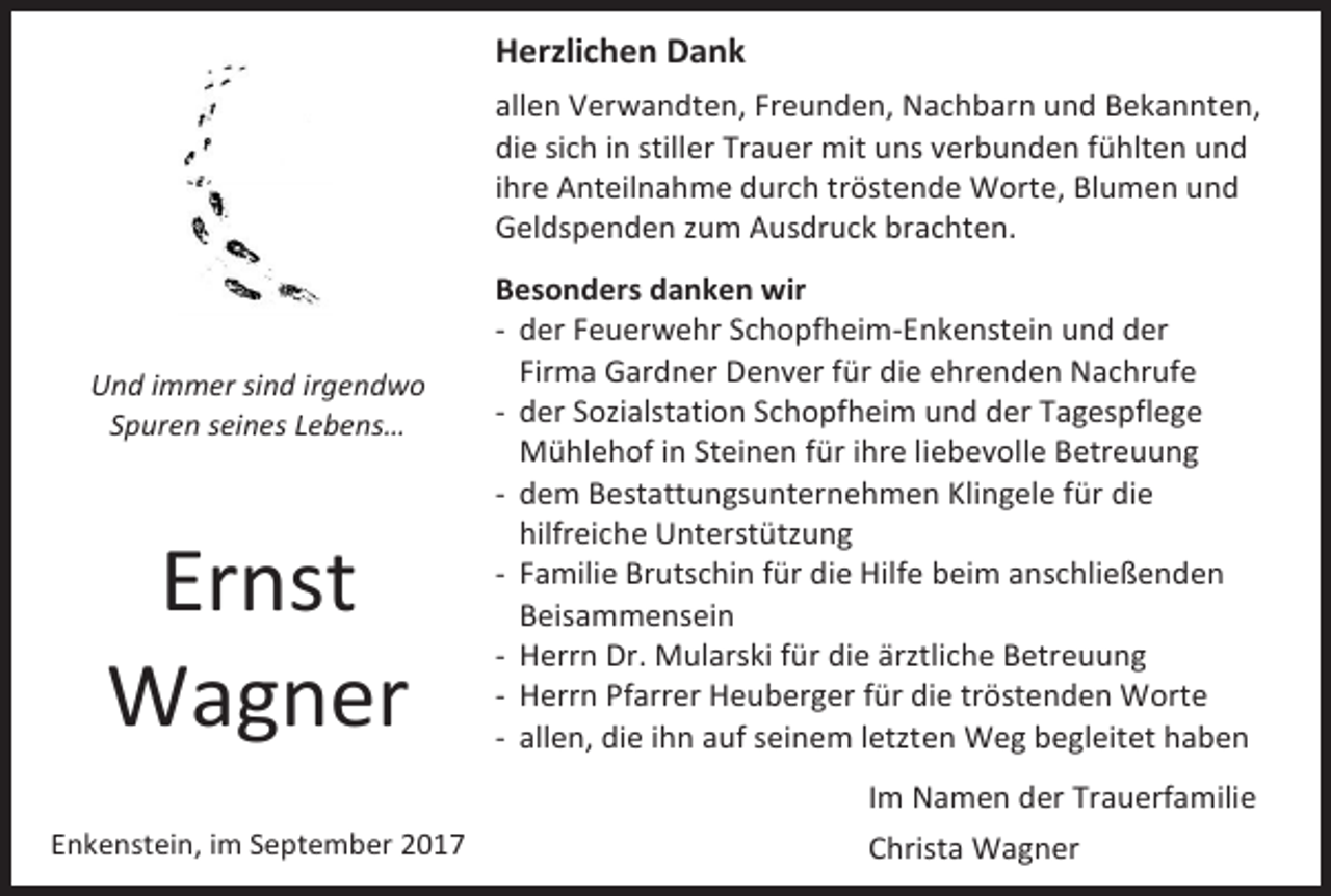 <p>Herzlichen Dank<br />allen Verwandten, Freunden, Nachbarn und Bekannten,<br />die sich in stiller Trauer mit uns verbunden fühlten und<br />ihre Anteilnahme durch tröstende Worte, Blumen und<br />Geldspenden zum Ausdruck brachten.</p><p>Und immer sind irgendwo<br />Spuren seines Lebens…</p><p>Ernst<br />Wagner<br />Enkenstein, im September 2017</p><p>Besonders danken wir<br />- der Feuerwehr Schopfheim-Enkenstein und der<br />Firma Gardner Denver für die ehrenden Nachrufe<br />- der Sozialstation Schopfheim und der Tagespflege<br />Mühlehof in Steinen für ihre liebevolle Betreuung<br />- dem Bestattungsunternehmen Klingele für die<br />hilfreiche Unterstützung<br />- Familie Brutschin für die Hilfe beim anschließenden<br />Beisammensein<br />- Herrn Dr. Mularski für die ärztliche Betreuung<br />- Herrn Pfarrer Heuberger für die tröstenden Worte<br />- allen, die ihn auf seinem letzten Weg begleitet haben<br />Im Namen der Trauerfamilie<br />Christa Wagner</p>