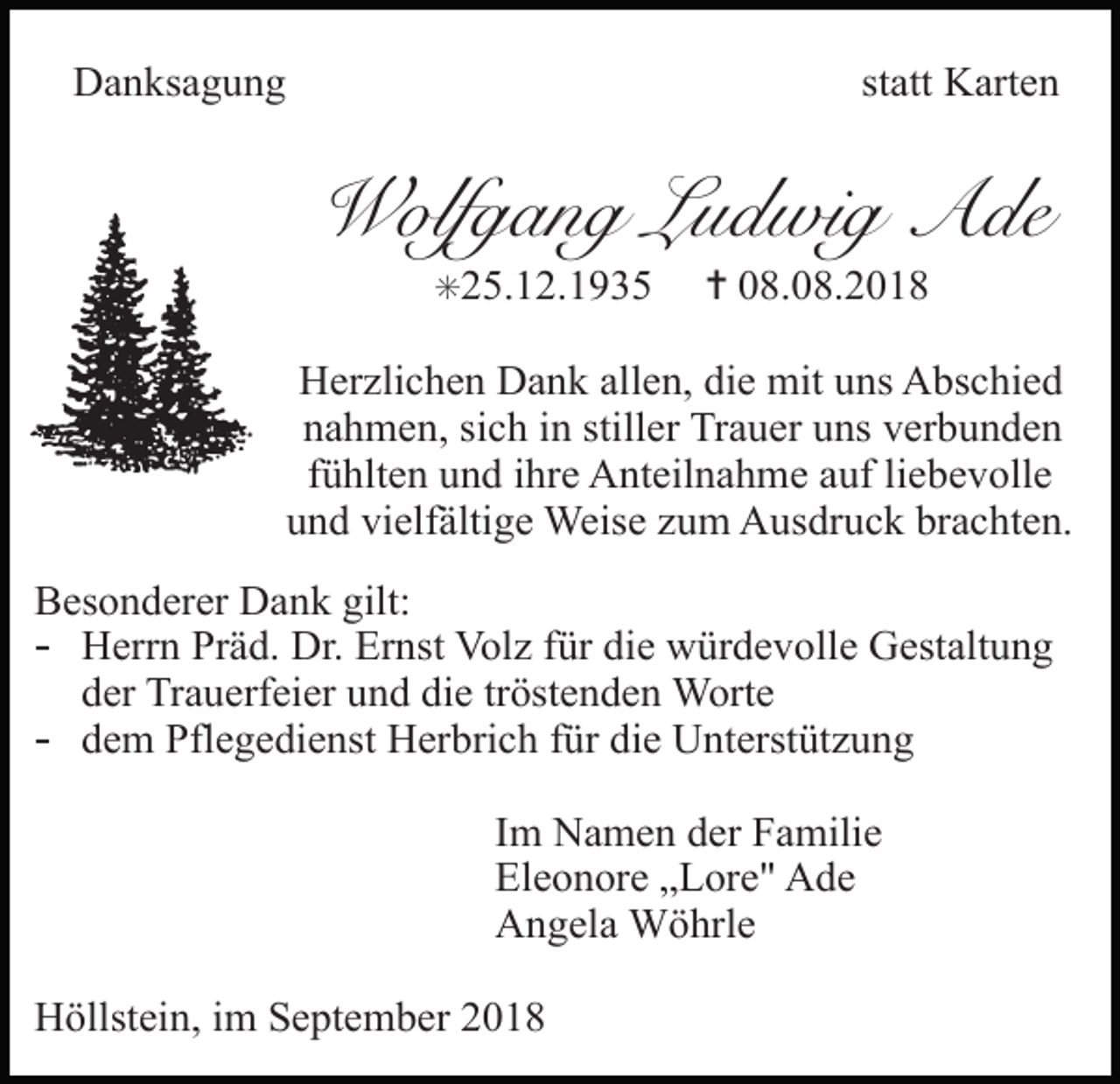 <p>Danksagung</p><p>statt Karten</p><p>Wolfgang Ludwig Ade<br />✳25.12.1935</p><p>✝ 08.08.2018</p><p>Herzlichen Dank allen, die mit uns Abschied<br />nahmen, sich in stiller Trauer uns verbunden<br />fühlten und ihre Anteilnahme auf liebevolle<br />und vielfältige Weise zum Ausdruck brachten.<br />Besonderer Dank gilt:</p><p>- Herrn Präd. Dr. Ernst Volz für die würdevolle Gestaltung<br />der Trauerfeier und die tröstenden Worte</p><p>TRAUERANZEIGEN<br />- dem Pflegedienst Herbrich für die Unterstützung</p><p>Im Namen der Familie<br />Eleonore „Lore" Ade<br />Angela Wöhrle<br />Höllstein, im September 2018</p><p>64</p><p>(Stand 05/05</p>