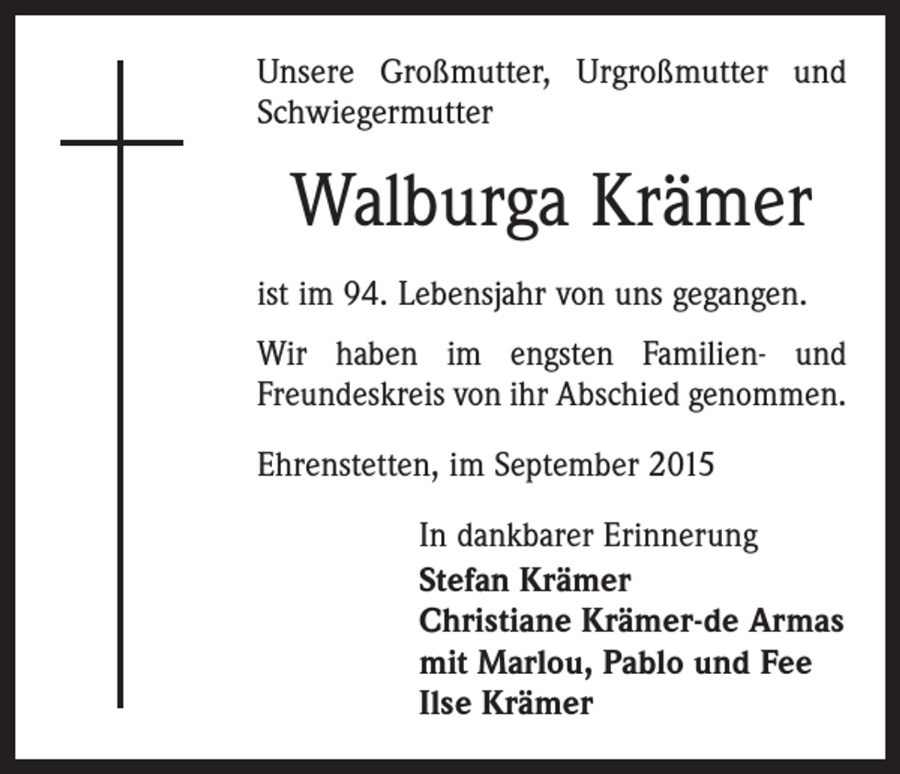 <p>Unsere Großmutter, Urgroßmutter und<br />Schwiegermutter</p><p>Walburga Krämer<br />ist im 94. Lebensjahr von uns gegangen.<br />Wir haben im engsten Familien- und<br />Freundeskreis von ihr Abschied genommen.<br />Ehrenstetten, im September 2015</p><p>In dankbarer Erinnerung<br />Stefan Krämer<br />Christiane Krämer-de Armas<br />mit Marlou, Pablo und Fee<br />Ilse Krämer</p>
