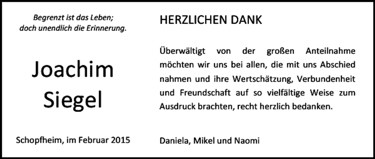 <p>Begrenzt ist das Leben;<br />doch unendlich die Erinnerung.</p><p>Joachim<br />Siegel<br />Schopfheim, im Februar 2015</p><p>HERZLICHEN DANK<br />Überwältigt von der großen Anteilnahme<br />möchten wir uns bei allen, die mit uns Abschied<br />nahmen und ihre Wertschätzung, Verbundenheit<br />und Freundschaft auf so vielfältige Weise zum<br />Ausdruck brachten, recht herzlich bedanken.<br />Daniela, Mikel und Naomi</p>