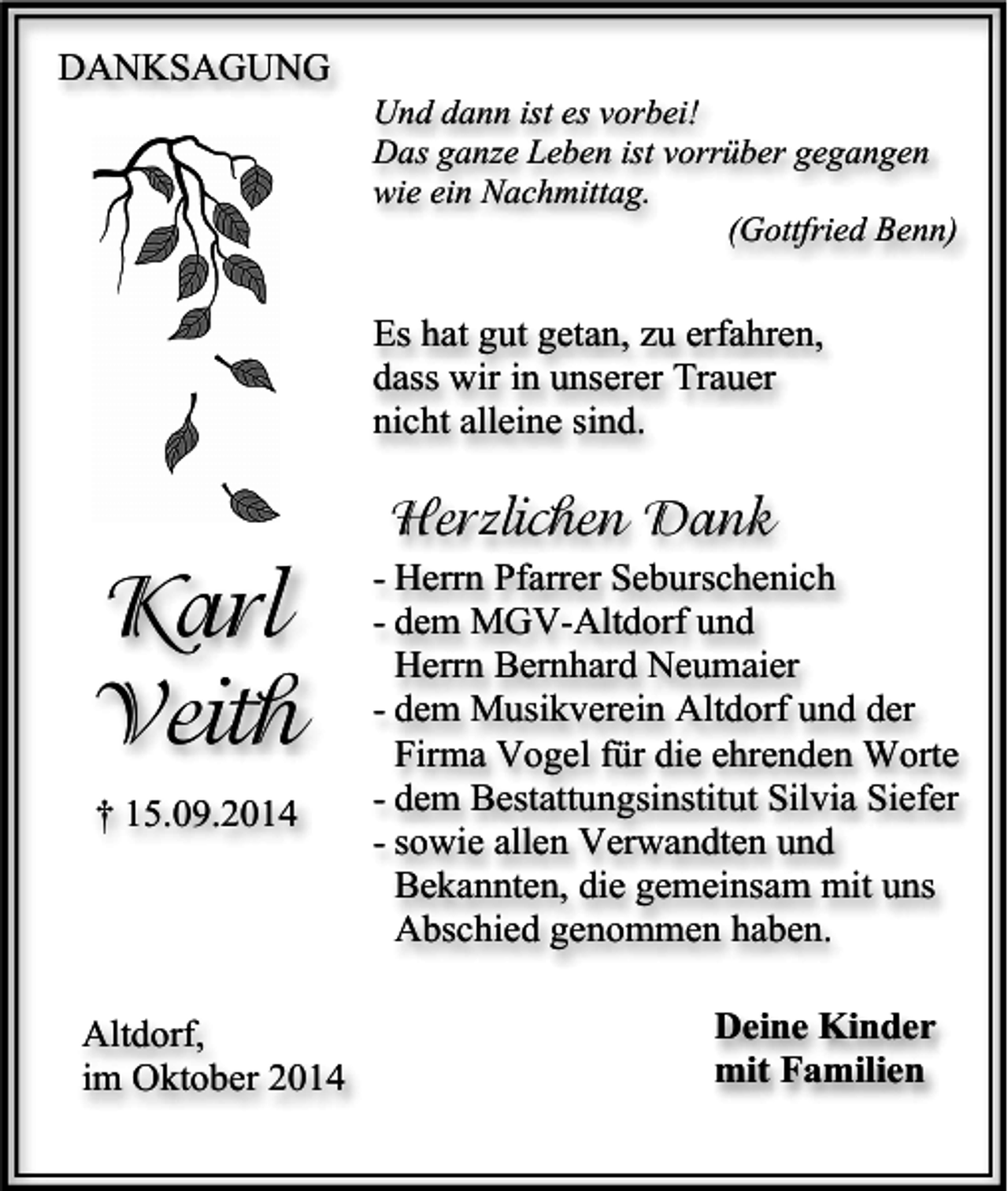 <p>DANKSAGUNG</p><p>Und dann ist es vorbei!<br />Das ganze Leben ist vorrüber gegangen<br />wie ein Nachmittag.<br />(Gottfried Benn)</p><p>Es hat gut getan, zu erfahren,<br />dass wir in unserer Trauer<br />nicht alleine sind.</p><p>Herzlichen Dank</p><p>Karl<br />Veith<br />† 15.09.2014</p><p>Altdorf,<br />im Oktober 2014</p><p>- Herrn Pfarrer Seburschenich<br />- dem MGV-Altdorf und<br />Herrn Bernhard Neumaier<br />- dem Musikverein Altdorf und der<br />Firma Vogel für die ehrenden Worte<br />- dem Bestattungsinstitut Silvia Siefer<br />- sowie allen Verwandten und<br />Bekannten, die gemeinsam mit uns<br />Abschied genommen haben.<br />Deine Kinder<br />mit Familien</p>