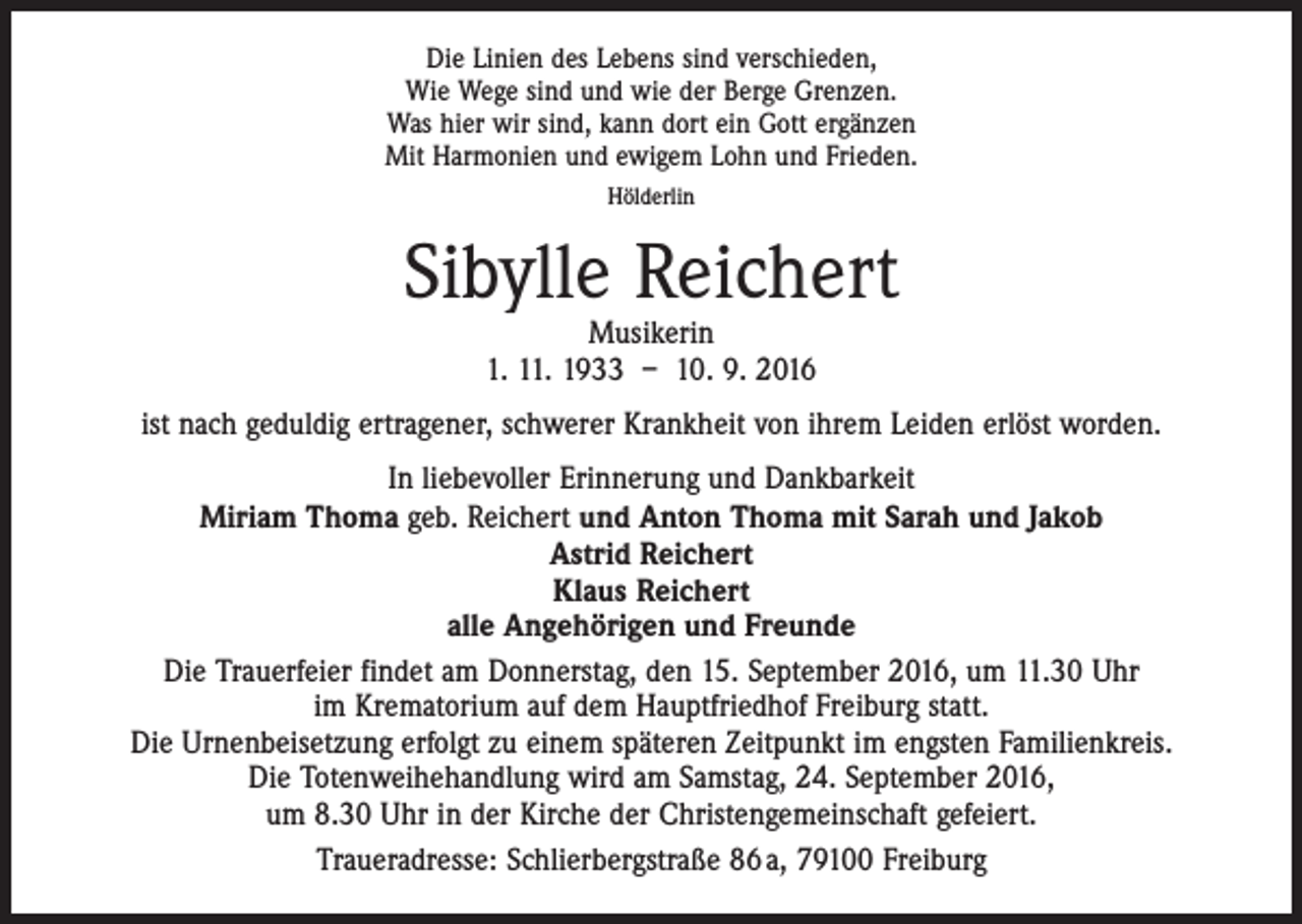 <p>Die Linien des Lebens sind verschieden,<br />Wie Wege sind und wie der Berge Grenzen.<br />Was hier wir sind, kann dort ein Gott ergänzen<br />Mit Harmonien und ewigem Lohn und Frieden.<br />Hölderlin</p><p>Sibylle Reichert<br />Musikerin<br />1. 11. 1933 – 10. 9. 2016</p><p>ist nach geduldig ertragener, schwerer Krankheit von ihrem Leiden erlöst worden.<br />In liebevoller Erinnerung und Dankbarkeit<br />Miriam Thoma geb. Reichert und Anton Thoma mit Sarah und Jakob<br />Astrid Reichert<br />Klaus Reichert<br />alle Angehörigen und Freunde<br />Die Trauerfeier findet am Donnerstag, den 15. September 2016, um 11.30 Uhr<br />im Krematorium auf dem Hauptfriedhof Freiburg statt.<br />Die Urnenbeisetzung erfolgt zu einem späteren Zeitpunkt im engsten Familienkreis.<br />Die Totenweihehandlung wird am Samstag, 24. September 2016,<br />um 8.30 Uhr in der Kirche der Christengemeinschaft gefeiert.<br />Traueradresse: Schlierbergstraße 86 a, 79100 Freiburg</p>