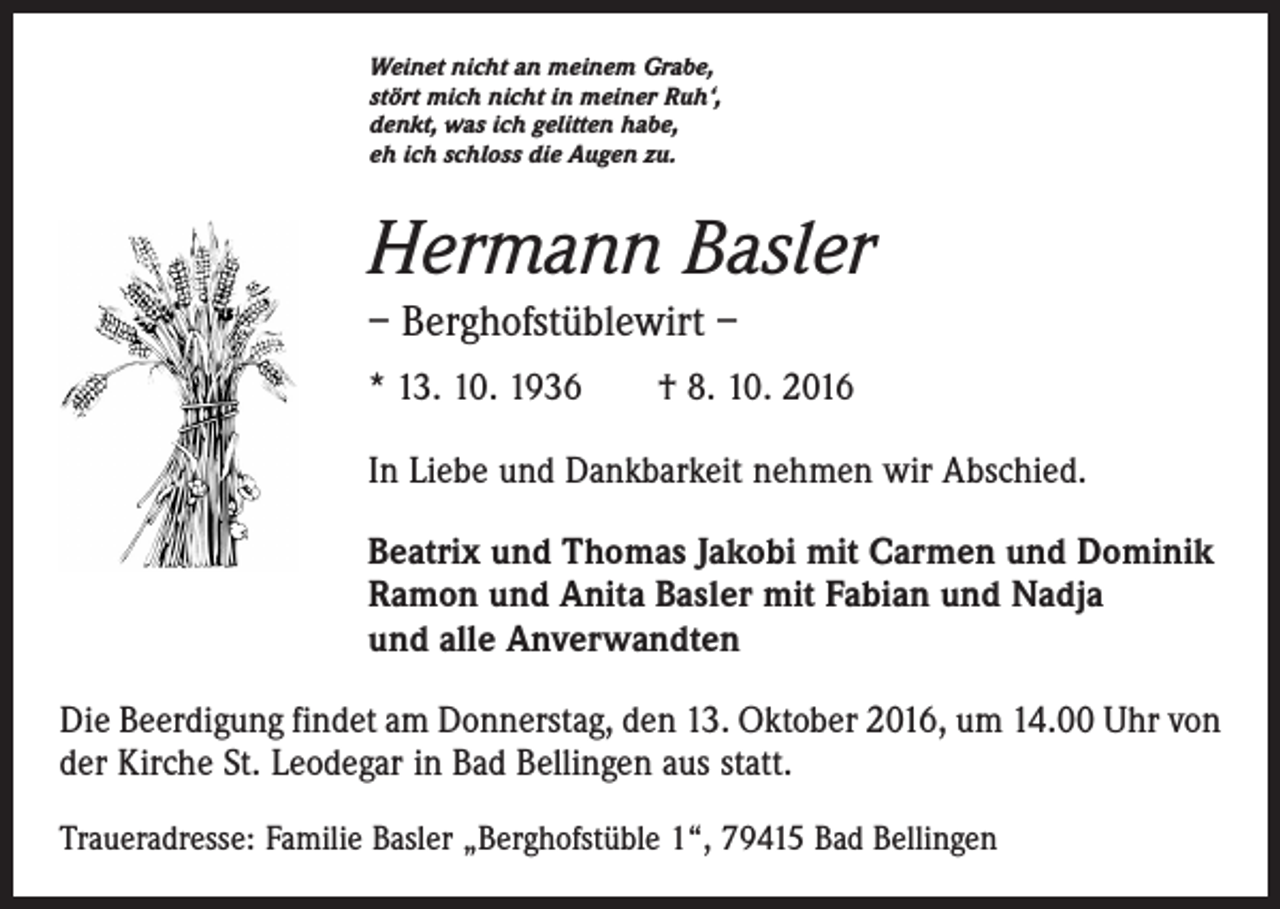 <p>Weinet nicht an meinem Grabe,<br />stört mich nicht in meiner Ruh‘,<br />denkt, was ich gelitten habe,<br />eh ich schloss die Augen zu.</p><p>Hermann Basler<br />– Berghofstüblewirt –<br />* 13. 10. 1936 † 8. 10. 2016<br />In Liebe und Dankbarkeit nehmen wir Abschied.<br />Beatrix und Thomas Jakobi mit Carmen und Dominik<br />Ramon und Anita Basler mit Fabian und Nadja<br />und alle Anverwandten<br />Die Beerdigung findet am Donnerstag, den 13. Oktober 2016, um 14.00 Uhr von<br />der Kirche St. Leodegar in Bad Bellingen aus statt.<br />Traueradresse: Familie Basler „Berghofstüble 1“, 79415 Bad Bellingen</p>