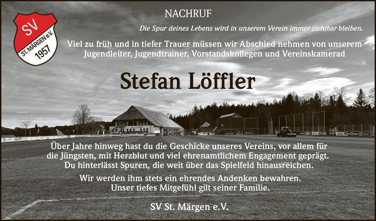 NACHRUF
Die Spur deines Lebens wird in unserem Verein immer sichtbar bleiben.

Viel zu früh und in tiefer Trauer müssen wir Abschied nehmen von unserem
Jugendleiter, Jugendtrainer, Vorstandskollegen und Vereinskamerad

Stefan Löffler
Über Jahre hinweg hast du die Geschicke unseres Vereins, vor allem für
die Jüngsten, mit Herzblut und viel ehrenamtlichem Engagement geprägt.
Du hinterlässt Spuren, die weit über das Spielfeld hinausreichen.
Wir werden ihm stets ein ehrendes Andenken bewahren.
Unser tiefes Mitgefühl gilt seiner Familie.

SV St. Märgen e.V.
