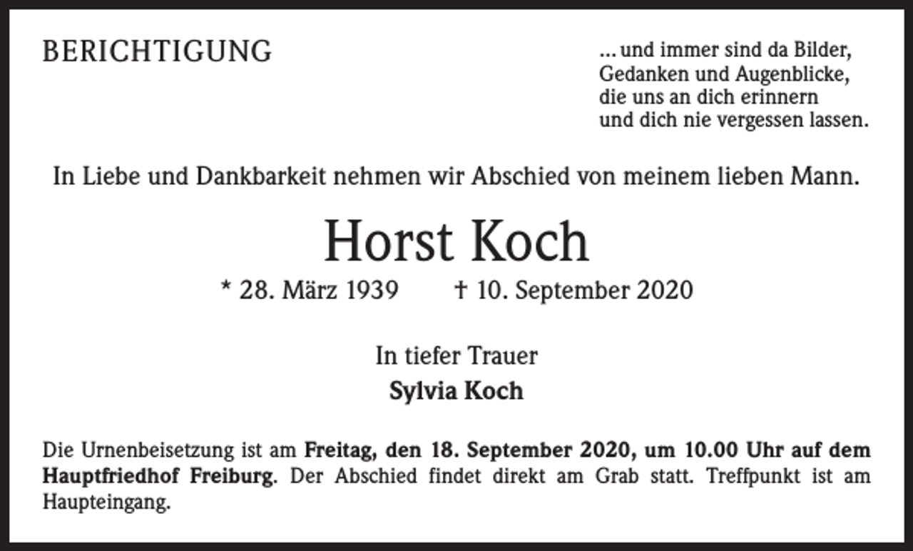 <p>BERICHTIGUNG</p><p>… und immer sind da Bilder,<br />Gedanken und Augenblicke,<br />die uns an dich erinnern<br />und dich nie vergessen lassen.</p><p>In Liebe und Dankbarkeit nehmen wir Abschied von meinem lieben Mann.</p><p>Horst Koch</p><p>* 28. März 1939 † 10. September 2020<br />In tiefer Trauer<br />Sylvia Koch<br />Die Urnenbeisetzung ist am Freitag, den 18. September 2020, um 10.00 Uhr auf dem<br />Hauptfriedhof Freiburg. Der Abschied findet direkt am Grab statt. ­Treffpunkt ist am<br />­Haupteingang.</p>