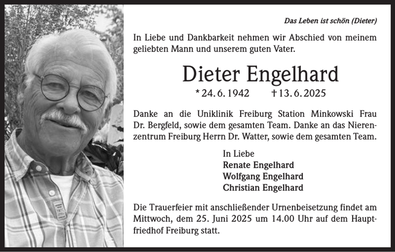 <p>Das Leben ist schön (Dieter)</p><p>In Liebe und Dankbarkeit nehmen wir Abschied von meinem<br />geliebten Mann und unserem guten Vater.</p><p>Dieter Engelhard<br />* 24. 6. 1942 † 13. 6. 2025</p><p>Danke an die Uniklinik Freiburg Station Minkowski Frau­<br />Dr. Bergfeld, sowie dem gesamten Team. Danke an das Nierenzentrum Freiburg Herrn Dr. Watter, sowie dem gesamten Team.<br />In Liebe<br />Renate Engelhard<br />Wolfgang Engelhard<br />Christian Engelhard<br />Die Trauerfeier mit anschließender Urnenbeisetzung findet am<br />Mittwoch, dem 25. Juni 2025 um 14.00 Uhr auf dem Hauptfriedhof Freiburg statt.</p>