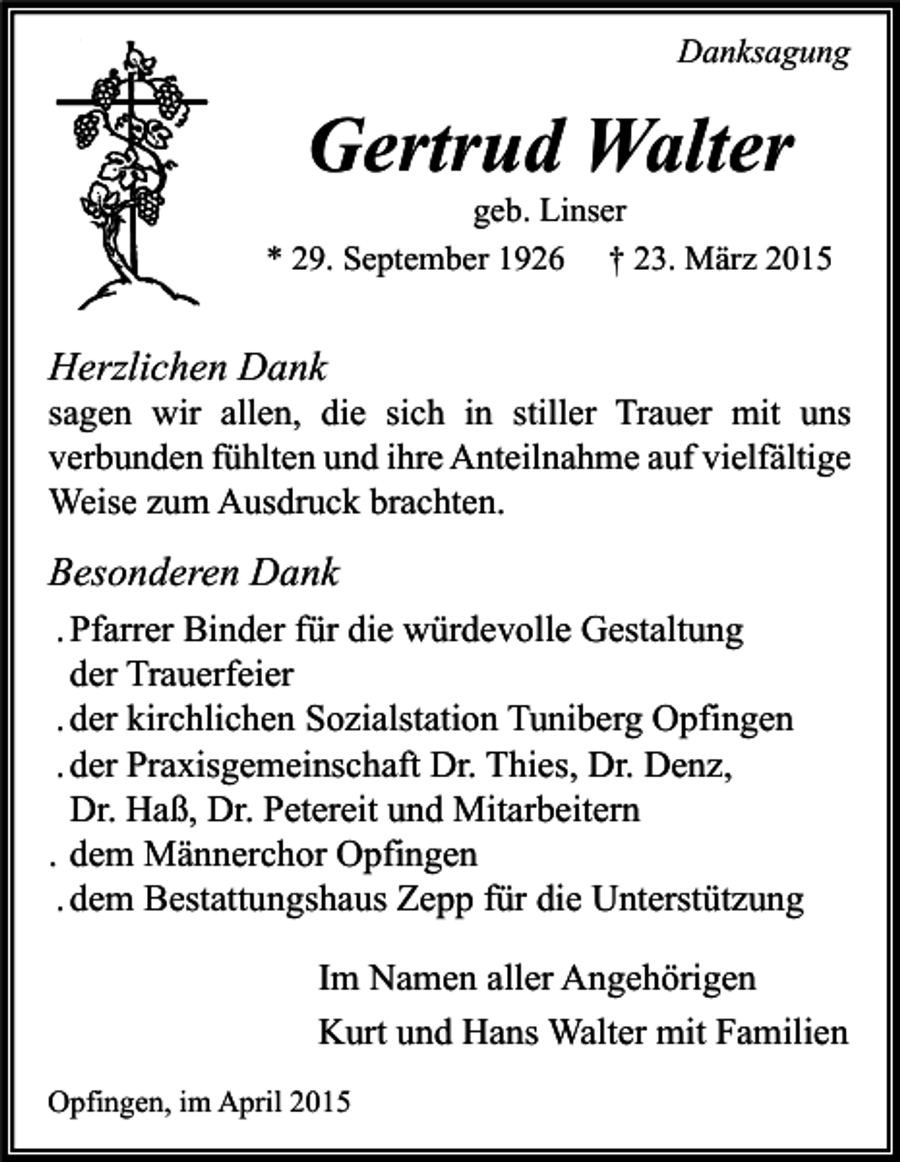 <p>Danksagung</p><p>Gertrud Walter</p><p>geb. Linser<br />* 29. September 1926 † 23. März 2015</p><p>Herzlichen Dank</p><p>sagen wir allen, die sich in stiller Trauer mit uns<br />verbunden fühlten und ihre Anteilnahme auf vielfältige<br />Weise zum Ausdruck brachten.</p><p>Besonderen Dank<br />. Pfarrer Binder für die würdevolle Gestaltung<br />der Trauerfeier<br />. der kirchlichen Sozialstation Tuniberg Opfingen<br />. der Praxisgemeinschaft Dr. Thies, Dr. Denz,<br />Dr. Haß, Dr. Petereit und Mitarbeitern<br />. dem Männerchor Opfingen<br />. dem Bestattungshaus Zepp für die Unterstützung<br />Im Namen aller Angehörigen<br />Kurt und Hans Walter mit Familien<br />Opfingen, im April 2015</p>