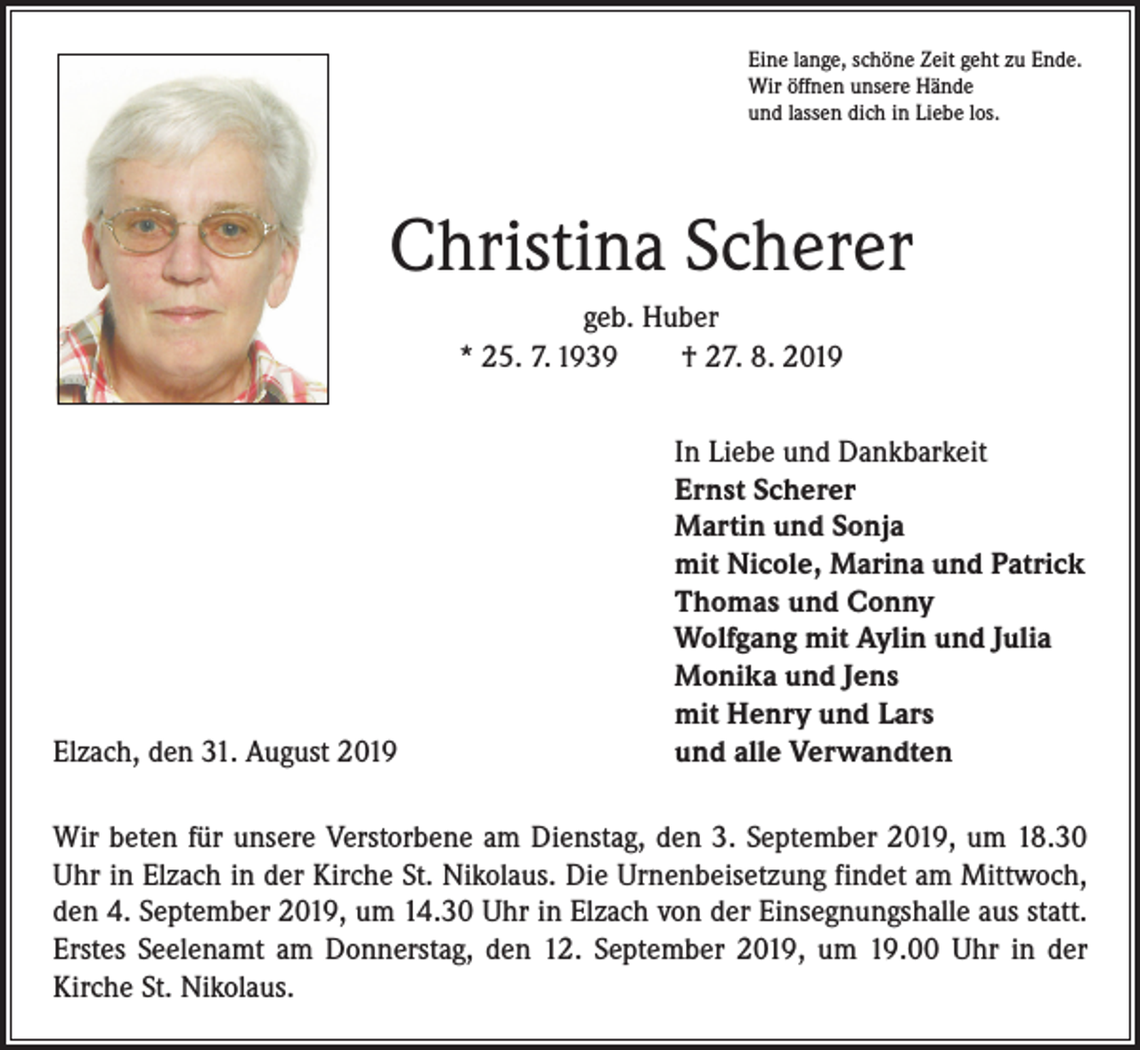 <p>Eine lange, schöne Zeit geht zu Ende.<br />Wir öffnen unsere Hände<br />und lassen dich in Liebe los.</p><p>Christina Scherer<br />geb. Huber<br />* 25. 7. 1939 † 27. 8. 2019</p><p>Elzach, den 31. August 2019</p><p>In Liebe und Dankbarkeit<br />Ernst Scherer<br />Martin und Sonja<br />mit Nicole, Marina und Patrick<br />Thomas und Conny<br />Wolfgang mit Aylin und Julia<br />Monika und Jens<br />mit Henry und Lars<br />und alle Verwandten</p><p>Wir beten für unsere Verstorbene am Dienstag, den 3. September 2019, um 18.30<br />Uhr in Elzach in der Kirche St. Nikolaus. Die Urnenbeisetzung findet am Mittwoch,<br />den 4. September 2019, um 14.30 Uhr in Elzach von der Einsegnungshalle aus statt.<br />Erstes Seelenamt am Donnerstag, den 12. September 2019, um 19.00 Uhr in der<br />Kirche St. Nikolaus.</p>