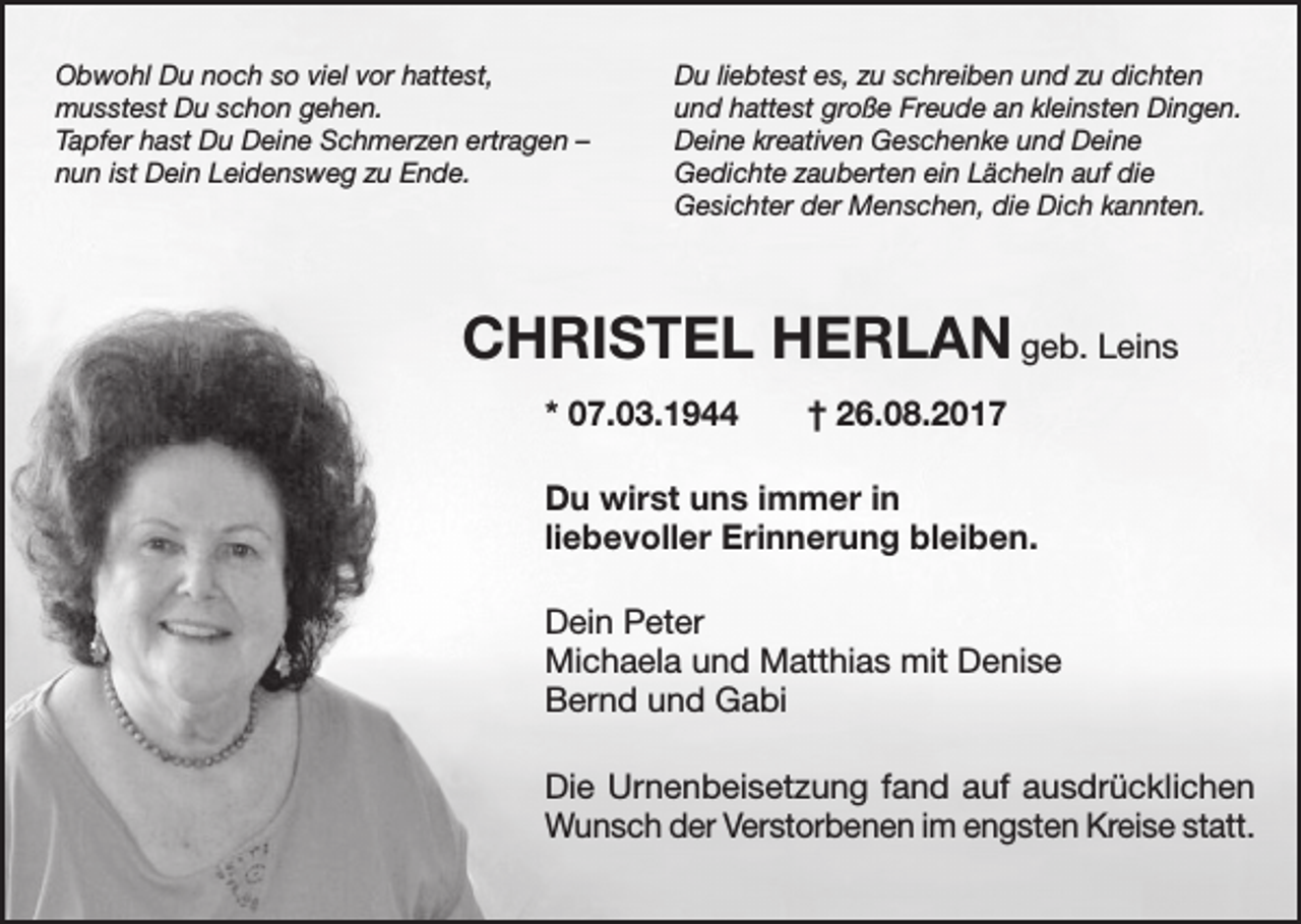 <p>Obwohl Du noch so viel vor hattest,<br />musstest Du schon gehen.<br />Tapfer hast Du Deine Schmerzen ertragen –<br />nun ist Dein Leidensweg zu Ende.</p><p>Du liebtest es, zu schreiben und zu dichten<br />und hattest große Freude an kleinsten Dingen.<br />Deine kreativen Geschenke und Deine<br />Gedichte zauberten ein Lächeln auf die<br />Gesichter der Menschen, die Dich kannten.</p><p>CHRISTEL HERLAN geb. Leins<br />* 07.03.1944 † 26.08.2017<br />Du wirst uns immer in<br />liebevoller Erinnerung bleiben.<br />Dein Peter<br />Michaela und Matthias mit Denise<br />Bernd und Gabi<br />Die Urnenbeisetzung fand auf ausdrücklichen<br />Wunsch der Verstorbenen im engsten Kreise statt.</p>