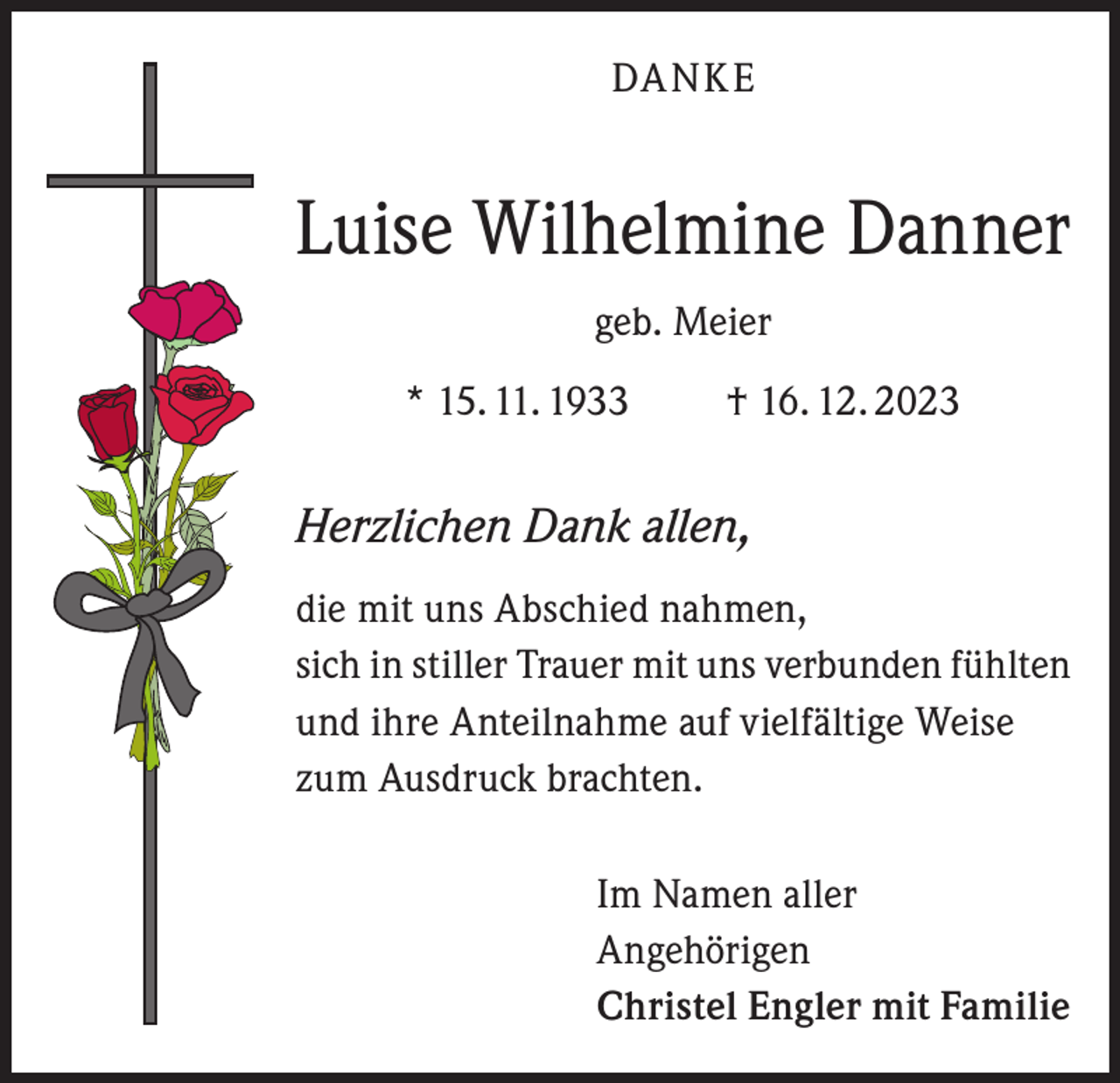 <p>DANKE</p>
<p>Luise Wilhelmine Danner<br />geb. Meier<br />* 15. 11. 1933 † 16. 12. 2023</p>
<p>Herzlichen Dank allen,<br />die mit uns Abschied nahmen,<br />sich in stiller Trauer mit uns verbunden fühlten<br />und ihre Anteilnahme auf vielfältige Weise<br />zum Ausdruck brachten.<br />Im Namen aller<br />Angehörigen<br />Christel Engler mit Familie</p>