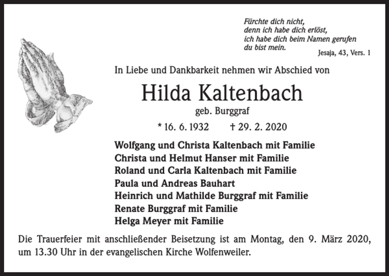 <p>Fürchte dich nicht,<br />denn ich habe dich erlöst,<br />ich habe dich beim Namen gerufen<br />du bist mein.</p><p>Jesaja, 43, Vers. 1</p><p>In Liebe und Dankbarkeit nehmen wir Abschied von</p><p>Hilda Kaltenbach<br />geb. Burggraf<br />* 16. 6. 1932 † 29. 2. 2020</p><p>Wolfgang und Christa Kaltenbach mit Familie<br />Christa und Helmut Hanser mit Familie<br />Roland und Carla Kaltenbach mit Familie<br />Paula und Andreas Bauhart<br />Heinrich und Mathilde Burggraf mit Familie<br />Renate Burggraf mit Familie<br />Helga Meyer mit Familie<br />Die Trauerfeier mit anschließender Beisetzung ist am Montag, den 9. März 2020,<br />um 13.30 Uhr in der evangelischen Kirche Wolfenweiler.</p>