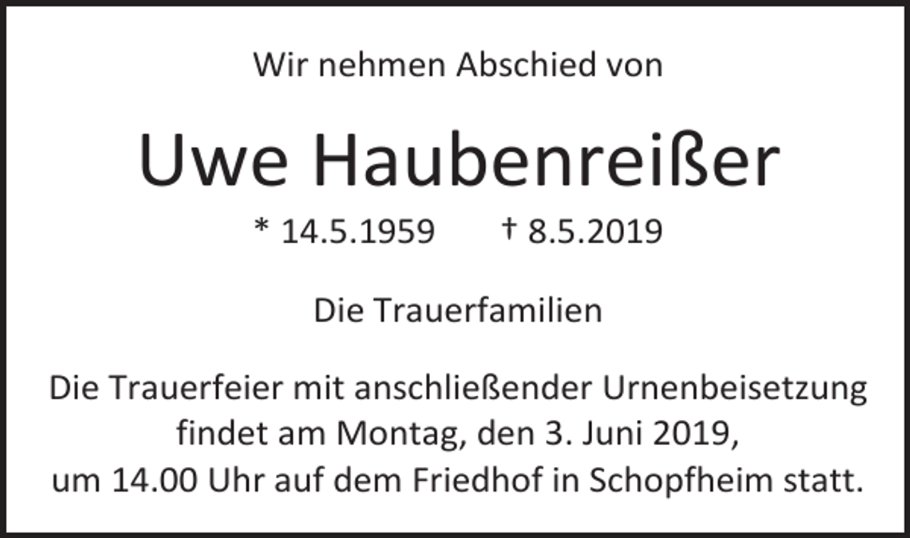 <p>Wir nehmen Abschied von</p><p>Uwe Haubenreißer<br />* 14.5.1959</p><p>† 8.5.2019</p><p>Die Trauerfamilien<br />Die Trauerfeier mit anschließender Urnenbeisetzung<br />findet am Montag, den 3. Juni 2019,<br />um 14.00 Uhr auf dem Friedhof in Schopfheim statt.</p>