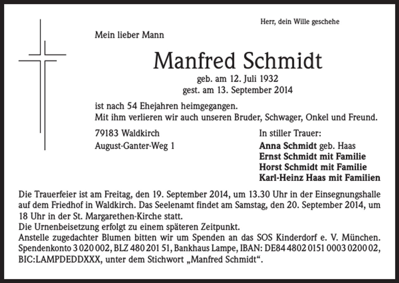 <p>Herr, dein Wille geschehe</p><p>Mein lieber Mann</p><p>Manfred Schmidt<br />geb. am 12. Juli 1932<br />gest. am 13. September 2014</p><p>ist nach 54 Ehejahren heimgegangen.<br />Mit ihm verlieren wir auch unseren Bruder, Schwager, Onkel und Freund.</p><p>79183 Waldkirch<br />August-Ganter-Weg 1</p><p>In stiller Trauer:<br />Anna Schmidt geb. Haas<br />Ernst Schmidt mit Familie<br />Horst Schmidt mit Familie<br />Karl-Heinz Haas mit Familien</p><p>Die Trauerfeier ist am Freitag, den 19. September 2014, um 13.30 Uhr in der Einsegnungshalle<br />auf dem Friedhof in Waldkirch. Das Seelenamt findet am Samstag, den 20. September 2014, um<br />18 Uhr in der St. Margarethen-Kirche statt.<br />Die Urnenbeisetzung erfolgt zu einem späteren Zeitpunkt.<br />Anstelle zugedachter Blumen bitten wir um Spenden an das SOS Kinderdorf e. V. München.<br />Spendenkonto 3 0202, BLZ 480 201 51, Bankhaus Lampe, IBAN: DE8802 0151 0003 0202,<br />BIC:LAMPDEDDXXX, unter dem Stichwort „Manfred Schmidt“.</p>