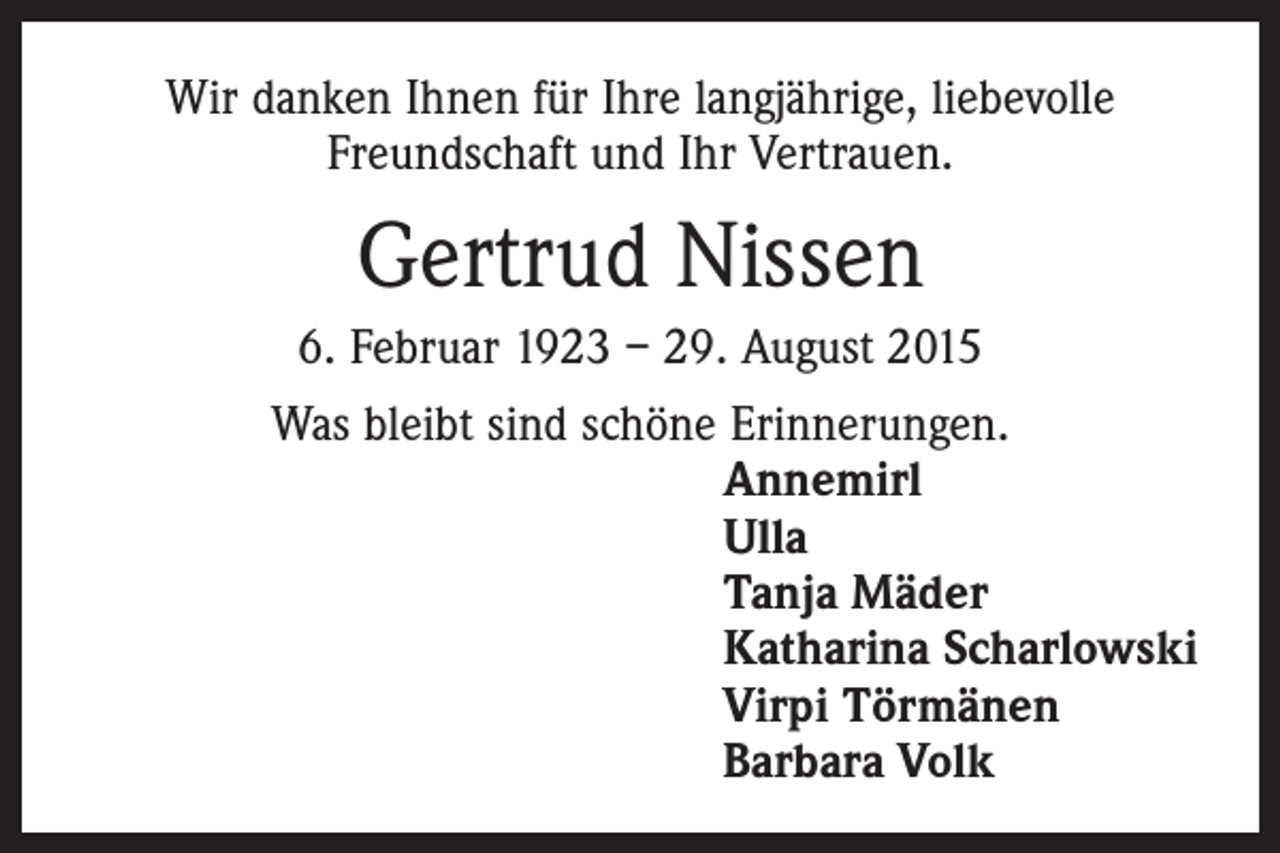 <p>Wir danken Ihnen für Ihre langjährige, liebevolle<br />Freundschaft und Ihr Vertrauen.</p><p>Gertrud Nissen<br />6. Februar 1923 – 29. August 2015<br />Was bleibt sind schöne Erinnerungen.<br />Annemirl<br />Ulla<br />Tanja Mäder<br />Katharina Scharlowski<br />Virpi Törmänen<br />Barbara Volk</p>
