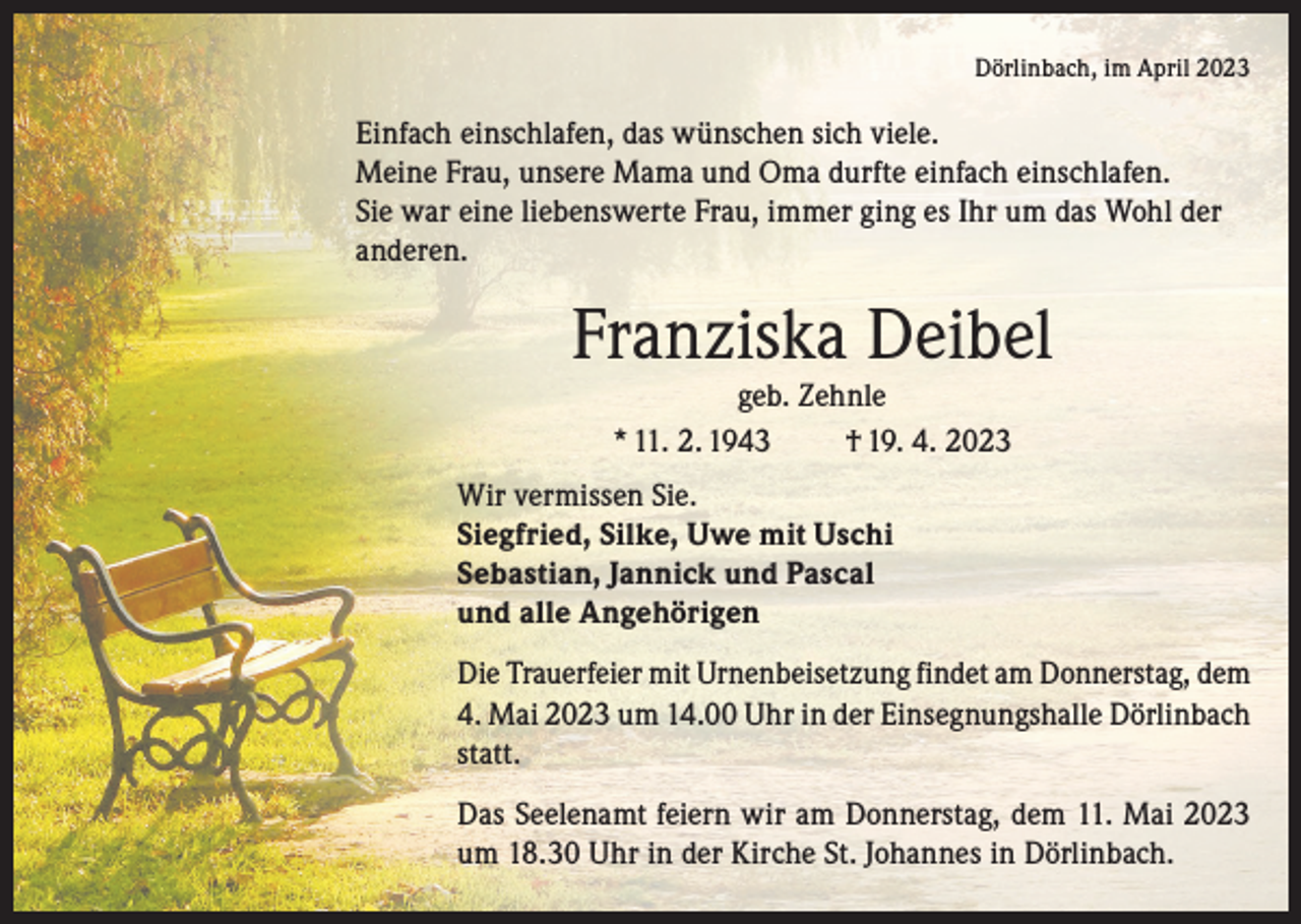 <p>Dörlinbach, im April 2023</p><p>Einfach einschlafen, das wünschen sich viele.<br />Meine Frau, unsere Mama und Oma durfte einfach einschlafen.<br />Sie war eine liebenswerte Frau, immer ging es Ihr um das Wohl der<br />anderen.</p><p>Franziska Deibel<br />geb. Zehnle<br />* 11. 2. 1943<br />† 19. 4. 2023<br />Wir vermissen Sie.<br />Siegfried, Silke, Uwe mit Uschi<br />Sebastian, Jannick und Pascal<br />und alle Angehörigen<br />Die Trauerfeier mit Urnenbeisetzung findet am Donnerstag, dem<br />4. Mai 2023 um 14.00 Uhr in der Einsegnungshalle Dörlinbach<br />statt.<br />Das Seelenamt feiern wir am Donnerstag, dem 11. Mai 2023<br />um 18.30 Uhr in der Kirche St. Johannes in Dörlinbach.</p>