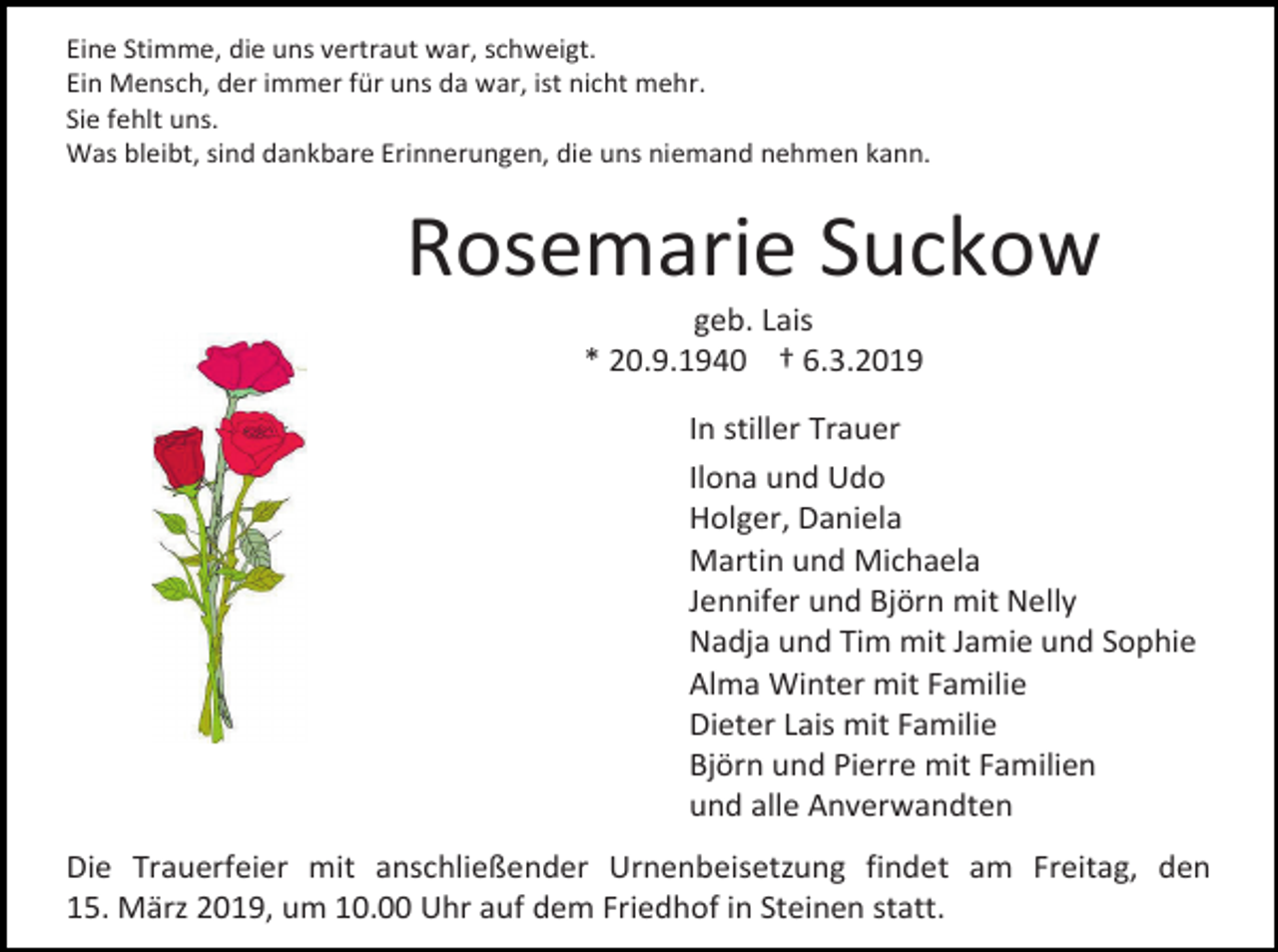 <p>Eine Stimme, die uns vertraut war, schweigt.<br />Ein Mensch, der immer für uns da war, ist nicht mehr.<br />Sie fehlt uns.<br />Was bleibt, sind dankbare Erinnerungen, die uns niemand nehmen kann.</p><p>Rosemarie Suckow<br />geb. Lais<br />* 20.9.1940 † 6.3.2019<br />In stiller Trauer<br />Ilona und Udo<br />Holger, Daniela<br />Martin und Michaela<br />Jennifer und Björn mit Nelly<br />Nadja und Tim mit Jamie und Sophie<br />Alma Winter mit Familie<br />Dieter Lais mit Familie<br />Björn und Pierre mit Familien<br />und alle Anverwandten<br />Die Trauerfeier mit anschließender Urnenbeisetzung findet am Freitag, den<br />15. März 2019, um 10.00 Uhr auf dem Friedhof in Steinen statt.</p>