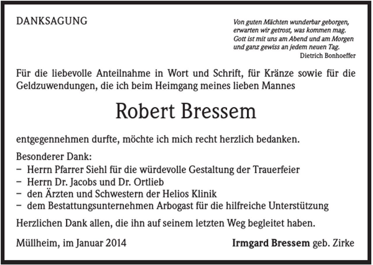 <p>DANKSAGUNG</p><p>Von guten Mächten wunderbar geborgen,<br />erwarten wir getrost, was kommen mag.<br />Gott ist mit uns am Abend und am Morgen<br />und ganz gewiss an jedem neuen Tag.<br />Dietrich Bonhoeffer</p><p>Für die liebevolle Anteilnahme in Wort und Schrift, für Kränze sowie für die<br />Geldzuwendungen, die ich beim Heimgang meines lieben Mannes</p><p>Robert Bressem<br />entgegennehmen durfte, möchte ich mich recht herzlich bedanken.<br />Besonderer Dank:<br />– Herrn Pfarrer Siehl für die würdevolle Gestaltung der Trauerfeier<br />– Herrn Dr. Jacobs und Dr. Ortlieb<br />– den Ärzten und Schwestern der Helios Klinik<br />– dem Bestattungsunternehmen Arbogast für die hilfreiche Unterstützung<br />Herzlichen Dank allen, die ihn auf seinem letzten Weg begleitet haben.<br />Müllheim, im Januar 2014</p><p>Irmgard Bressem geb. Zirke</p>