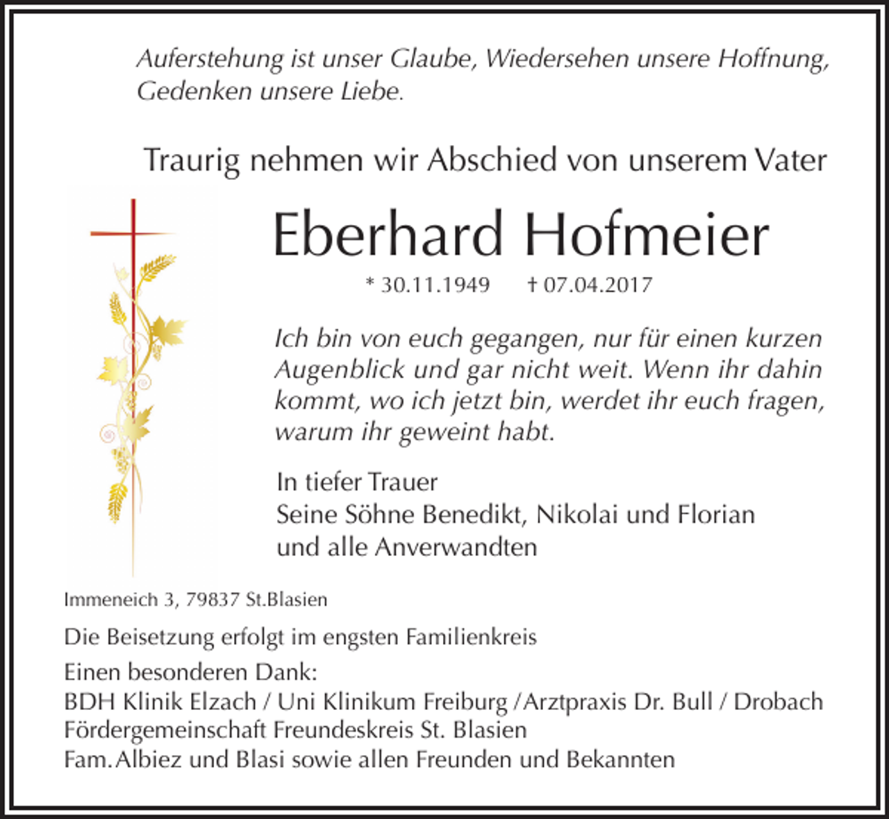<p>Auferstehung ist unser Glaube, Wiedersehen unsere Hoffnung,<br />Gedenken unsere Liebe.</p><p>Traurig nehmen wir Abschied von unserem Vater</p><p>Eberhard Hofmeier<br />* 30.11.1949</p><p>† 07.04.2017</p><p>Ich bin von euch gegangen, nur für einen kurzen<br />Augenblick und gar nicht weit. Wenn ihr dahin<br />kommt, wo ich jetzt bin, werdet ihr euch fragen,<br />warum ihr geweint habt.<br />In tiefer Trauer<br />Seine Söhne Benedikt, Nikolai und Florian<br />und alle Anverwandten<br />Immeneich 3, 79837 St.Blasien</p><p>Die Beisetzung erfolgt im engsten Familienkreis</p><p>Einen besonderen Dank:<br />BDH Klinik Elzach / Uni Klinikum Freiburg / Arztpraxis Dr. Bull / Drobach<br />Fördergemeinschaft Freundeskreis St. Blasien<br />Fam. Albiez und Blasi sowie allen Freunden und Bekannten</p>