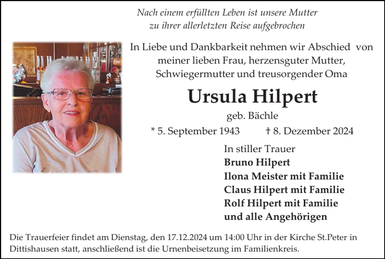 <p>Nach einem erfüllten Leben ist unsere Mutter<br />zu ihrer allerletzten Reise aufgebrochen</p><p>In Liebe und Dankbarkeit nehmen wir Abschied von<br />meiner lieben Frau, herzensguter Mutter,<br />Schwiegermutter und treusorgender Oma</p><p>Ursula Hilpert<br />geb. Bächle<br />* 5. September 1943</p><p>† 8. Dezember 2024</p><p>In stiller Trauer<br />Bruno Hilpert<br />Ilona Meister mit Familie<br />Claus Hilpert mit Familie<br />Rolf Hilpert mit Familie<br />und alle Angehörigen<br />Die Trauerfeier findet am Dienstag, den 17.12.2024 um 14:00 Uhr in der Kirche St.Peter in<br />Dittishausen statt, anschließend ist die Urnenbeisetzung im Familienkreis.</p>