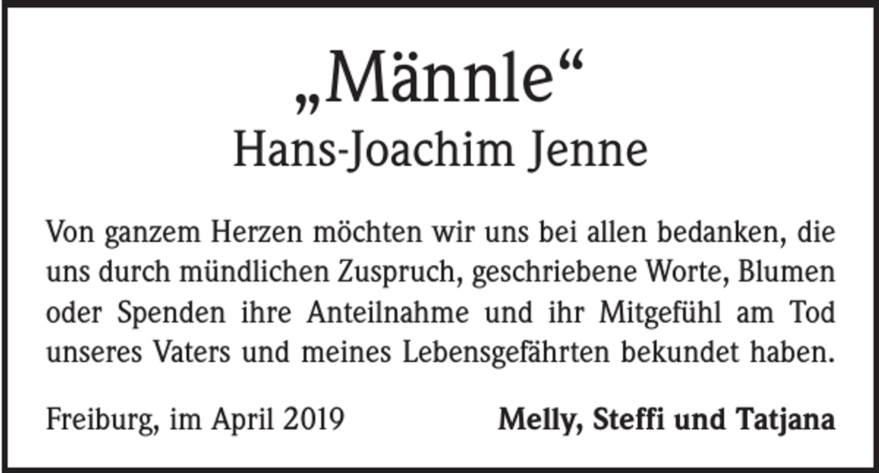 <p>„Männle“</p><p>Hans-Joachim Jenne<br />Von ganzem Herzen möchten wir uns bei allen bedanken, die<br />uns durch mündlichen Zuspruch, geschriebene Worte, Blumen<br />oder Spenden ihre Anteilnahme und ihr Mitgefühl am Tod<br />unseres Vaters und meines Lebensgefährten bekundet haben.<br />Freiburg, im April 2019</p><p>Melly, Steffi und Tatjana</p>