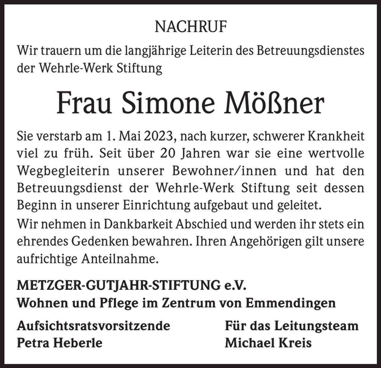 <p>NACHRUF<br />Wir trauern um die langjährige Leiterin des Betreuungsdienstes<br />der Wehrle-Werk Stiftung</p><p>Frau Simone Mößner<br />Sie verstarb am 1. Mai 2023, nach kurzer, schwerer Krankheit<br />viel zu früh. Seit über 20 Jahren war sie eine wertvolle<br />Wegbegleiterin unserer Bewohner/innen und hat den<br />Betreuungsdienst der Wehrle-Werk Stiftung seit dessen<br />Beginn in unserer Einrichtung aufgebaut und geleitet.<br />Wir nehmen in Dankbarkeit Abschied und werden ihr stets ein<br />ehrendes Gedenken bewahren. Ihren Angehörigen gilt unsere<br />aufrichtige Anteilnahme.<br />METZGER-GUTJAHR-STIFTUNG e.V.<br />Wohnen und Pflege im Zentrum von Emmendingen<br />Aufsichtsratsvorsitzende<br />Petra Heberle</p><p>Für das Leitungsteam<br />Michael Kreis</p>