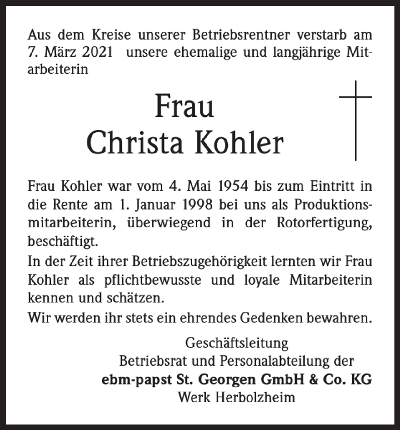 <p>Aus dem Kreise unserer Betriebsrentner verstarb am<br />7. März 2021 unsere ehemalige und langjährige Mitarbeiterin</p><p>Frau<br />Christa Kohler<br />Frau Kohler war vom 4. Mai 1954 bis zum Eintritt in<br />die Rente am 1. Januar 1998 bei uns als Produktionsmitarbeiterin, überwiegend in der Rotorfertigung,<br />beschäftigt.<br />In der Zeit ihrer Betriebszugehörigkeit lernten wir Frau<br />Kohler als pflichtbewusste und loyale Mitarbeiterin<br />kennen und schätzen.<br />Wir werden ihr stets ein ehrendes Gedenken bewahren.<br />Geschäftsleitung<br />Betriebsrat und Personalabteilung der<br />ebm-papst St. Georgen GmbH &amp; Co. KG<br />Werk Herbolzheim</p>