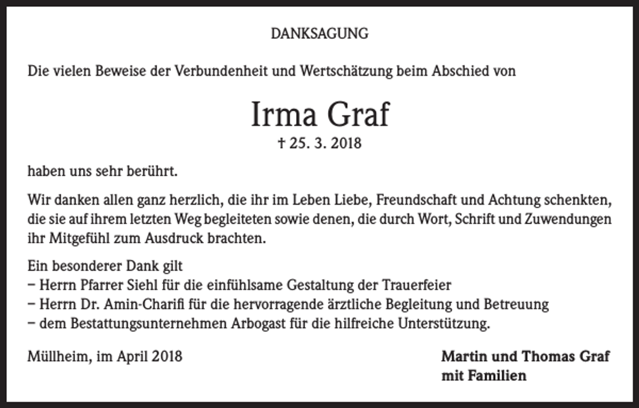 <p>DANKSAGUNG<br />Die vielen Beweise der Verbundenheit und Wertschätzung beim Abschied von</p><p>Irma Graf<br />† 25. 3. 2018</p><p>haben uns sehr berührt.<br />Wir danken allen ganz herzlich, die ihr im Leben Liebe, Freundschaft und Achtung schenkten,<br />die sie auf ihrem letzten Weg begleiteten sowie denen, die durch Wort, Schrift und Zuwendungen<br />ihr Mitgefühl zum Ausdruck brachten.<br />Ein besonderer Dank gilt<br />– Herrn Pfarrer Siehl für die einfühlsame Gestaltung der Trauerfeier<br />– Herrn Dr. Amin-Charifi für die hervorragende ärztliche Begleitung und Betreuung<br />– dem Bestattungsunternehmen Arbogast für die hilfreiche Unterstützung.<br />Müllheim, im April 2018</p><p>Martin und Thomas Graf<br />mit Familien</p>
