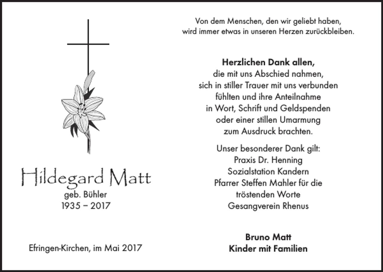 <p>Von dem Menschen, den wir geliebt haben,<br />wird immer etwas in unseren Herzen zurückbleiben.</p><p>Herzlichen Dank allen,<br />die mit uns Abschied nahmen,<br />sich in stiller Trauer mit uns verbunden<br />fühlten und ihre Anteilnahme<br />in Wort, Schrift und Geldspenden<br />oder einer stillen Umarmung<br />zum Ausdruck brachten.</p><p>geb. Bühler<br />1935 – 2017</p><p>Unser besonderer Dank gilt:<br />Praxis Dr. Henning<br />Sozialstation Kandern<br />Pfarrer Steffen Mahler für die<br />tröstenden Worte<br />Gesangverein Rhenus</p><p>Efringen-Kirchen, im Mai 2017</p><p>Bruno Matt<br />Kinder mit Familien</p><p>Hildegard Matt</p>