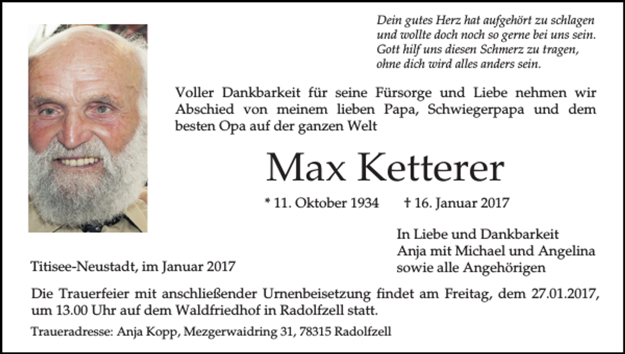<p>Dein gutes Herz hat aufgehört zu schlagen<br />und wollte doch noch so gerne bei uns sein.<br />Gott hilf uns diesen Schmerz zu tragen,<br />ohne dich wird alles anders sein.</p><p>Voller Dankbarkeit für seine Fürsorge und Liebe nehmen wir<br />Abschied von meinem lieben Papa, Schwiegerpapa und dem<br />besten Opa auf der ganzen Welt</p><p>Max Ketterer<br />* 11. Oktober 1934</p><p>Titisee-Neustadt, im Januar 2017</p><p>† 16. Januar 2017<br />In Liebe und Dankbarkeit<br />Anja mit Michael und Angelina<br />sowie alle Angehörigen</p><p>Die Trauerfeier mit anschließender Urnenbeisetzung findet am Freitag, dem 27.01.2017,<br />um 13.00 Uhr auf dem Waldfriedhof in Radolfzell statt.<br />Traueradresse: Anja Kopp, Mezgerwaidring 31, 78315 Radolfzell</p>