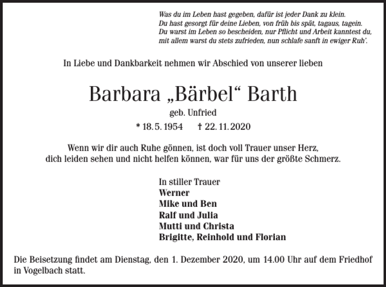<p>Was du im Leben hast gegeben, dafür ist jeder Dank zu klein.<br />Du hast gesorgt für deine Lieben, von früh bis spät, tagaus, tagein.<br />Du warst im Leben so bescheiden, nur Pflicht und Arbeit kanntest du,<br />mit allem warst du stets zufrieden, nun schlafe sanft in ewiger Ruh’.</p><p>In Liebe und Dankbarkeit nehmen wir Abschied von unserer lieben</p><p>Barbara „Bärbel“ Barth<br />geb. Unfried<br />* 18. 5. 1954 † 22. 11. 2020<br />Wenn wir dir auch Ruhe gönnen, ist doch voll Trauer unser Herz,<br />dich leiden sehen und nicht helfen können, war für uns der größte Schmerz.<br />In stiller Trauer<br />Werner<br />Mike und Ben<br />Ralf und Julia<br />Mutti und Christa<br />Brigitte, Reinhold und Florian<br />Die Beisetzung findet am Dienstag, den 1. Dezember 2020, um 14.00 Uhr auf dem Friedhof<br />in Vogelbach statt.</p>