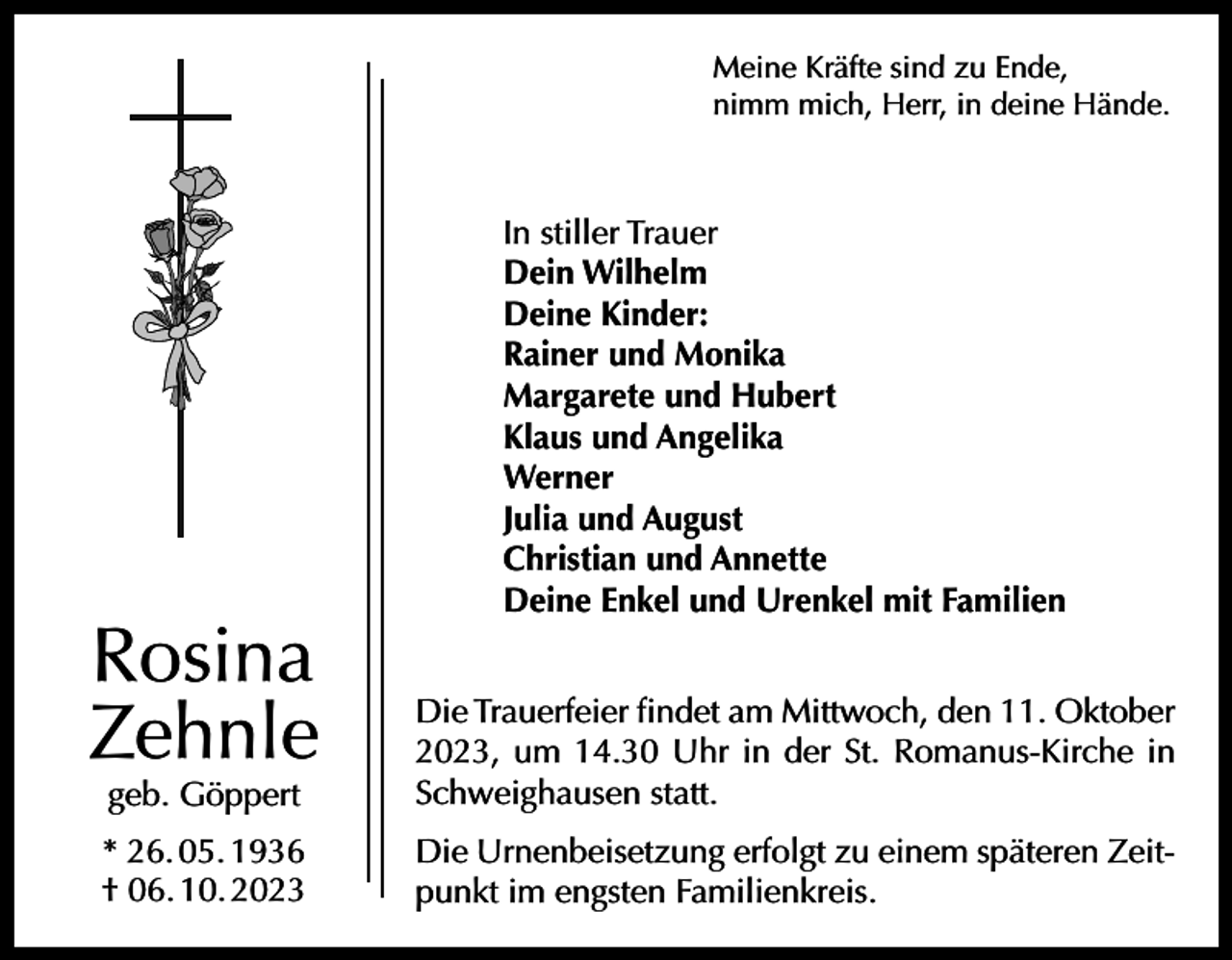 <p>Meine Kräfte sind zu Ende,<br />nimm mich, Herr, in deine Hände.</p><p>Rosina<br />Zehnle</p><p>In stiller Trauer<br />Dein Wilhelm<br />Deine Kinder:<br />Rainer und Monika<br />Margarete und Hubert<br />Klaus und Angelika<br />Werner<br />Julia und August<br />Christian und Annette<br />Deine Enkel und Urenkel mit Familien</p><p>geb. Göppert</p><p>Die Trauerfeier findet am Mittwoch, den 11. Oktober<br />2023, um 14.30 Uhr in der St. Romanus-Kirche in<br />Schweighausen statt.</p><p>* 26. 05. 1936<br />† 06. 10. 2023</p><p>Die Urnenbeisetzung erfolgt zu einem späteren Zeitpunkt im engsten Familienkreis.</p>