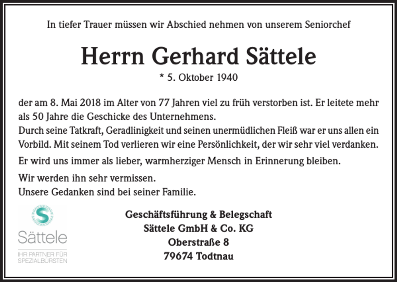 <p>In tiefer Trauer müssen wir Abschied nehmen von unserem Seniorchef</p><p>Herrn Gerhard Sättele<br />* 5. Oktober 1940<br />der am 8. Mai 2018 im Alter von 77 Jahren viel zu früh verstorben ist. Er leitete mehr<br />als 50 Jahre die Geschicke des Unternehmens.<br />Durch seine Tatkraft, Geradlinigkeit und seinen unermüdlichen Fleiß war er uns allen ein<br />Vorbild. Mit seinem Tod verlieren wir eine Persönlichkeit, der wir sehr viel verdanken.<br />Er wird uns immer als lieber, warmherziger Mensch in Erinnerung bleiben.<br />Wir werden ihn sehr vermissen.<br />Unsere Gedanken sind bei seiner Familie.<br />Geschäftsführung &amp; Belegschaft<br />Sättele GmbH &amp; Co. KG<br />Oberstraße 8<br />79674 Todtnau</p>