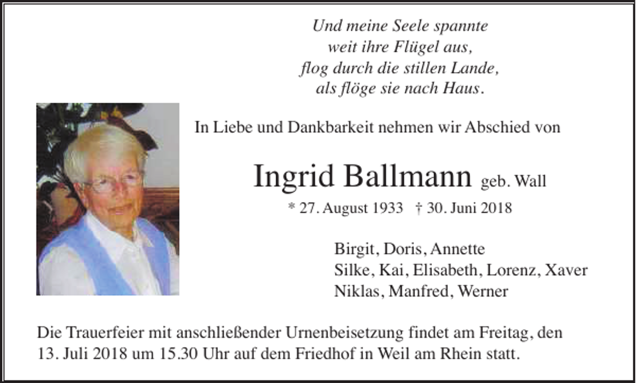 <p>Und meine Seele spannte<br />weit ihre Flügel aus,<br />flog durch die stillen Lande,<br />als flöge sie nach Haus.<br />In Liebe und Dankbarkeit nehmen wir Abschied von</p><p>Ingrid Ballmann geb. Wall<br />* 27. August 1933 † 30. Juni 2018</p><p>Birgit, Doris, Annette<br />Silke, Kai, Elisabeth, Lorenz, Xaver<br />Niklas, Manfred, Werner<br />Die Trauerfeier mit anschließender Urnenbeisetzung findet am Freitag, den<br />13. Juli 2018 um 15.30 Uhr auf dem Friedhof in Weil am Rhein statt.</p>