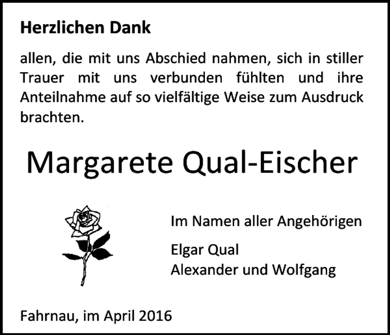 <p>Herzlichen Dank<br />allen, die mit uns Abschied nahmen, sich in stiller<br />Trauer mit uns verbunden fühlten und ihre<br />Anteilnahme auf so vielfältige Weise zum Ausdruck<br />brachten.</p><p>Margarete Qual-Eischer<br />Im Namen aller Angehörigen<br />Elgar Qual<br />Alexander und Wolfgang<br />Fahrnau, im April 2016</p>