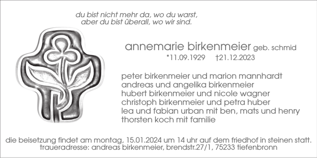 <p>du bist nicht mehr da, wo du warst,<br />aber du bist überall, wo wir sind.</p><p>annemarie birkenmeier geb. schmid<br />*11.09.1929</p><p>†21.12.2023</p><p>peter birkenmeier und marion mannhardt<br />andreas und angelika birkenmeier<br />hubert birkenmeier und nicole wagner<br />christoph birkenmeier und petra huber<br />lea und fabian urban mit ben, mats und henry<br />thorsten koch mit familie<br />die beisetzung findet am montag, 15.01.2024 um 14 uhr auf dem friedhof in steinen statt.<br />traueradresse: andreas birkenmeier, brendstr.27/1, 75233 tiefenbronn</p>